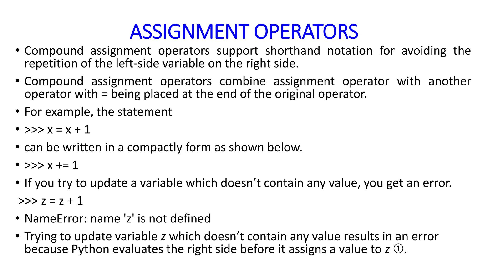 ASSIGNMENT OPERATORS
• Compound assignment operators support shorthand notation for avoiding the
repetition of the left-side variable on the right side.
• Compound assignment operators combine assignment operator with another
operator with = being placed at the end of the original operator.
• For example, the statement
• >>> x = x + 1
• can be written in a compactly form as shown below.
• >>> x += 1
• If you try to update a variable which doesn’t contain any value, you get an error.
>>> z = z + 1
• NameError: name 'z' is not defined
• Trying to update variable z which doesn’t contain any value results in an error
because Python evaluates the right side before it assigns a value to z ➀.
 