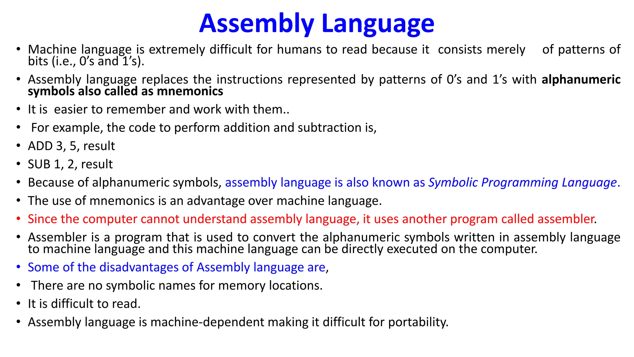 Assembly Language
• Machine language is extremely difficult for humans to read because it consists merely of patterns of
bits (i.e., 0’s and 1’s).
• Assembly language replaces the instructions represented by patterns of 0’s and 1’s with alphanumeric
symbols also called as mnemonics
• It is easier to remember and work with them..
• For example, the code to perform addition and subtraction is,
• ADD 3, 5, result
• SUB 1, 2, result
• Because of alphanumeric symbols, assembly language is also known as Symbolic Programming Language.
• The use of mnemonics is an advantage over machine language.
• Since the computer cannot understand assembly language, it uses another program called assembler.
• Assembler is a program that is used to convert the alphanumeric symbols written in assembly language
to machine language and this machine language can be directly executed on the computer.
• Some of the disadvantages of Assembly language are,
• There are no symbolic names for memory locations.
• It is difficult to read.
• Assembly language is machine-dependent making it difficult for portability.
 