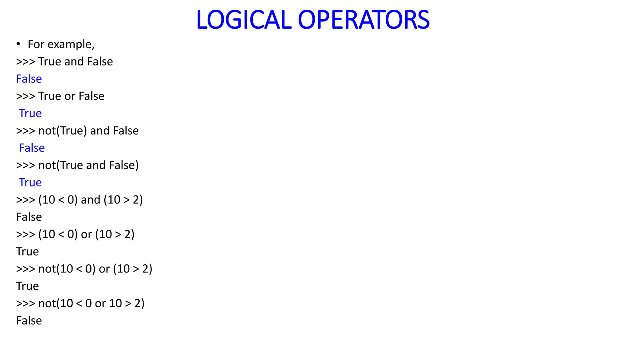 LOGICAL OPERATORS
• For example,
>>> True and False
False
>>> True or False
True
>>> not(True) and False
False
>>> not(True and False)
True
>>> (10 < 0) and (10 > 2)
False
>>> (10 < 0) or (10 > 2)
True
>>> not(10 < 0) or (10 > 2)
True
>>> not(10 < 0 or 10 > 2)
False
 