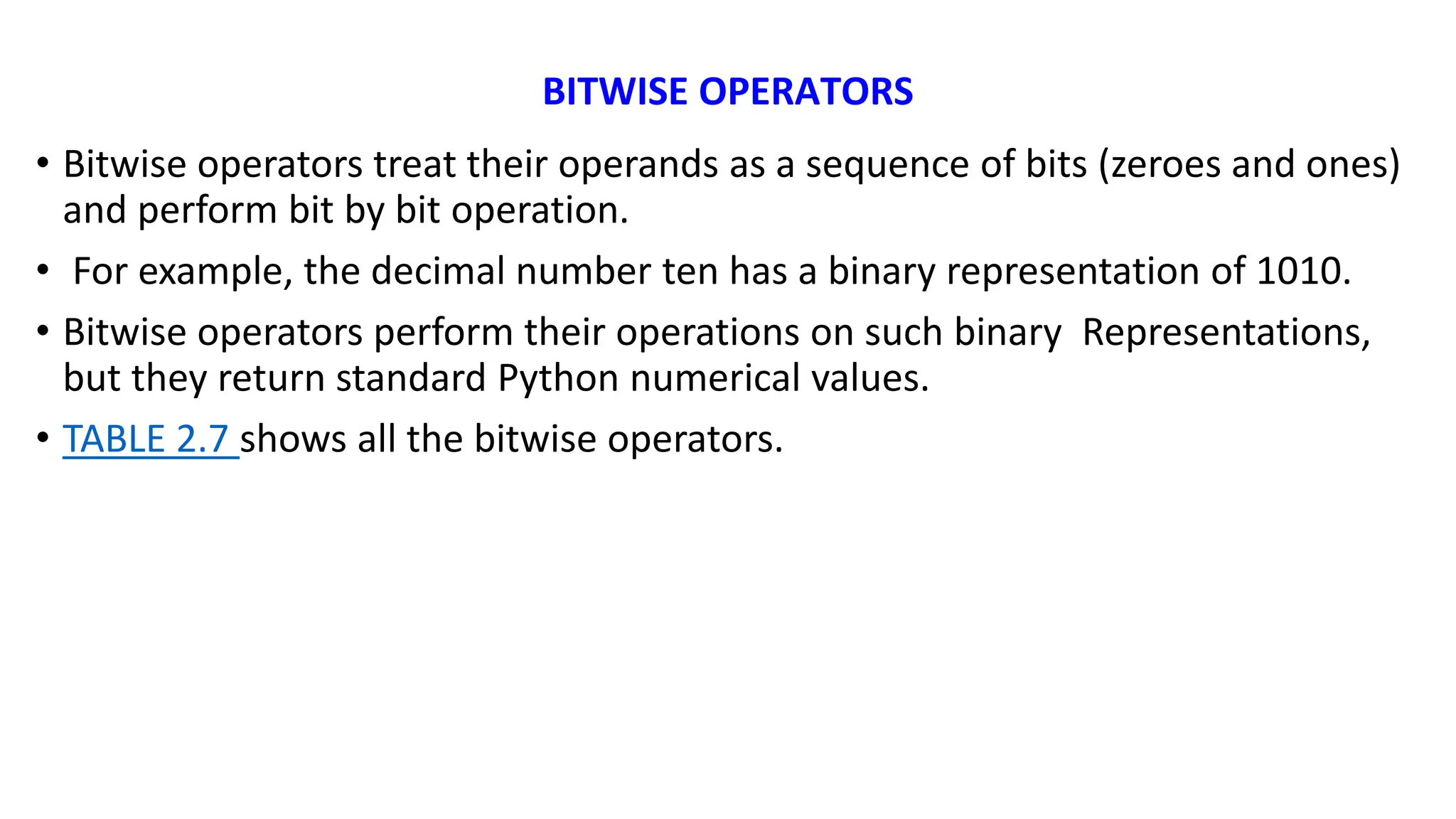 BITWISE OPERATORS
• Bitwise operators treat their operands as a sequence of bits (zeroes and ones)
and perform bit by bit operation.
• For example, the decimal number ten has a binary representation of 1010.
• Bitwise operators perform their operations on such binary Representations,
but they return standard Python numerical values.
• TABLE 2.7 shows all the bitwise operators.
 
