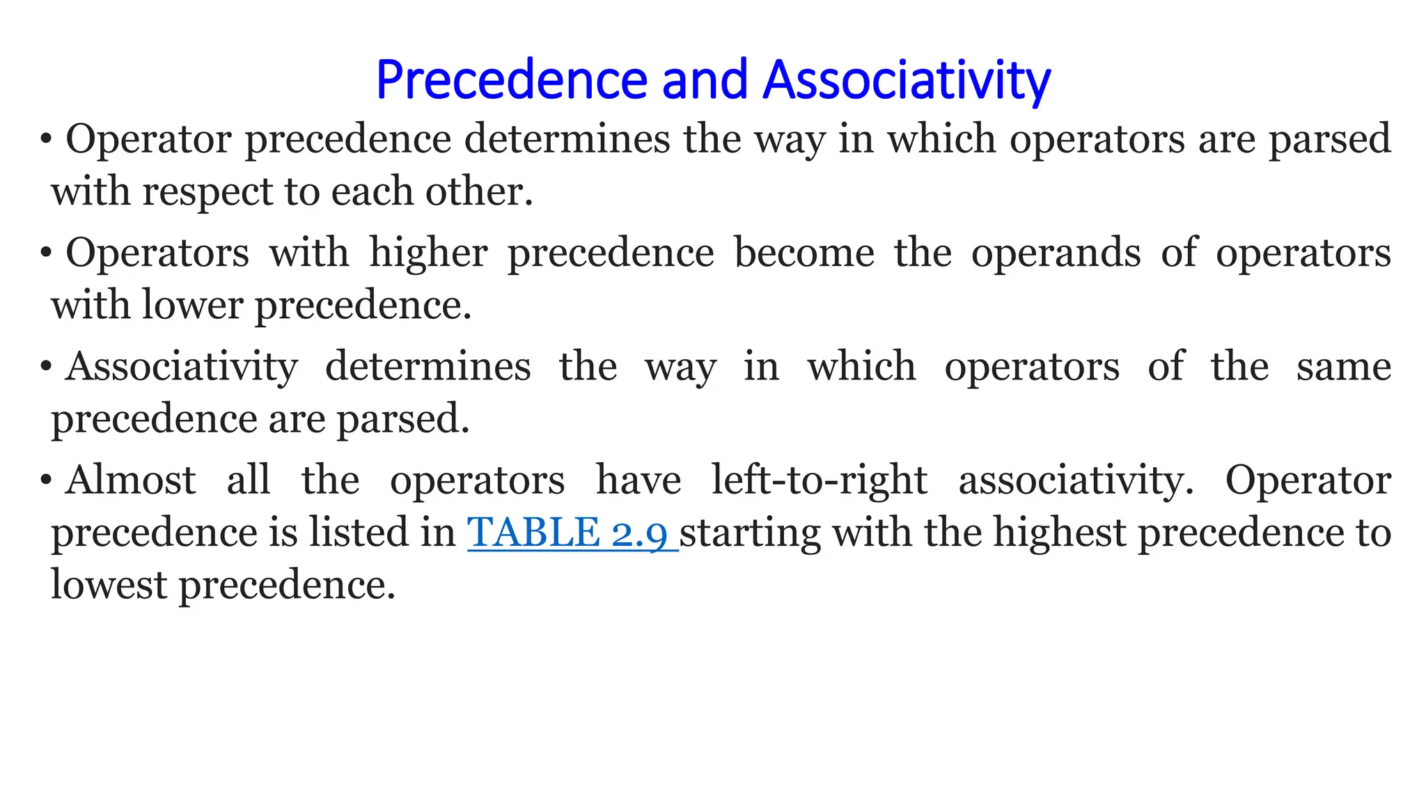 Precedence and Associativity
• Operator precedence determines the way in which operators are parsed
with respect to each other.
• Operators with higher precedence become the operands of operators
with lower precedence.
• Associativity determines the way in which operators of the same
precedence are parsed.
• Almost all the operators have left-to-right associativity. Operator
precedence is listed in TABLE 2.9 starting with the highest precedence to
lowest precedence.
 