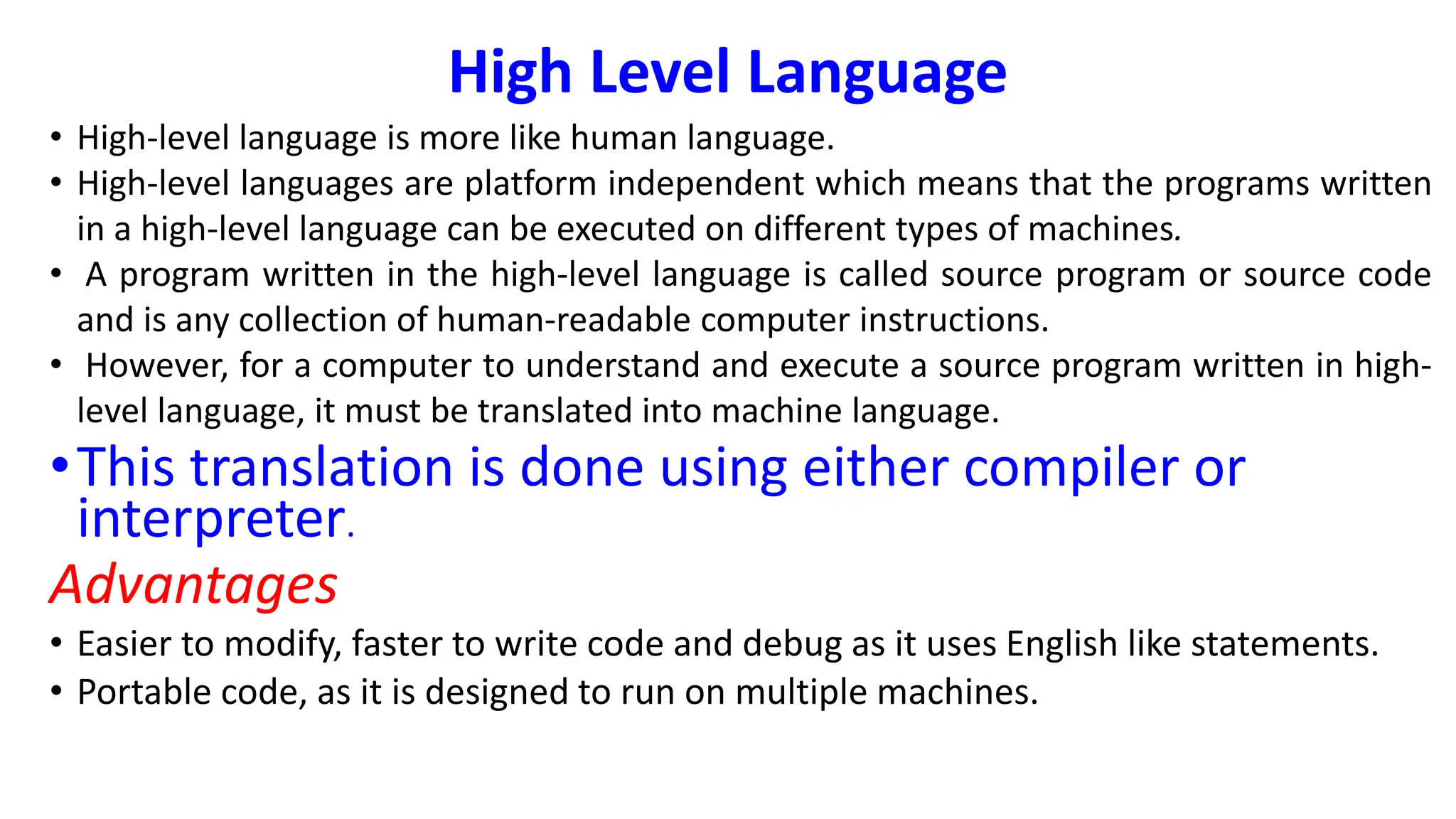 High Level Language
• High-level language is more like human language.
• High-level languages are platform independent which means that the programs written
in a high-level language can be executed on different types of machines.
• A program written in the high-level language is called source program or source code
and is any collection of human-readable computer instructions.
• However, for a computer to understand and execute a source program written in high-
level language, it must be translated into machine language.
•This translation is done using either compiler or
interpreter.
Advantages
• Easier to modify, faster to write code and debug as it uses English like statements.
• Portable code, as it is designed to run on multiple machines.
 