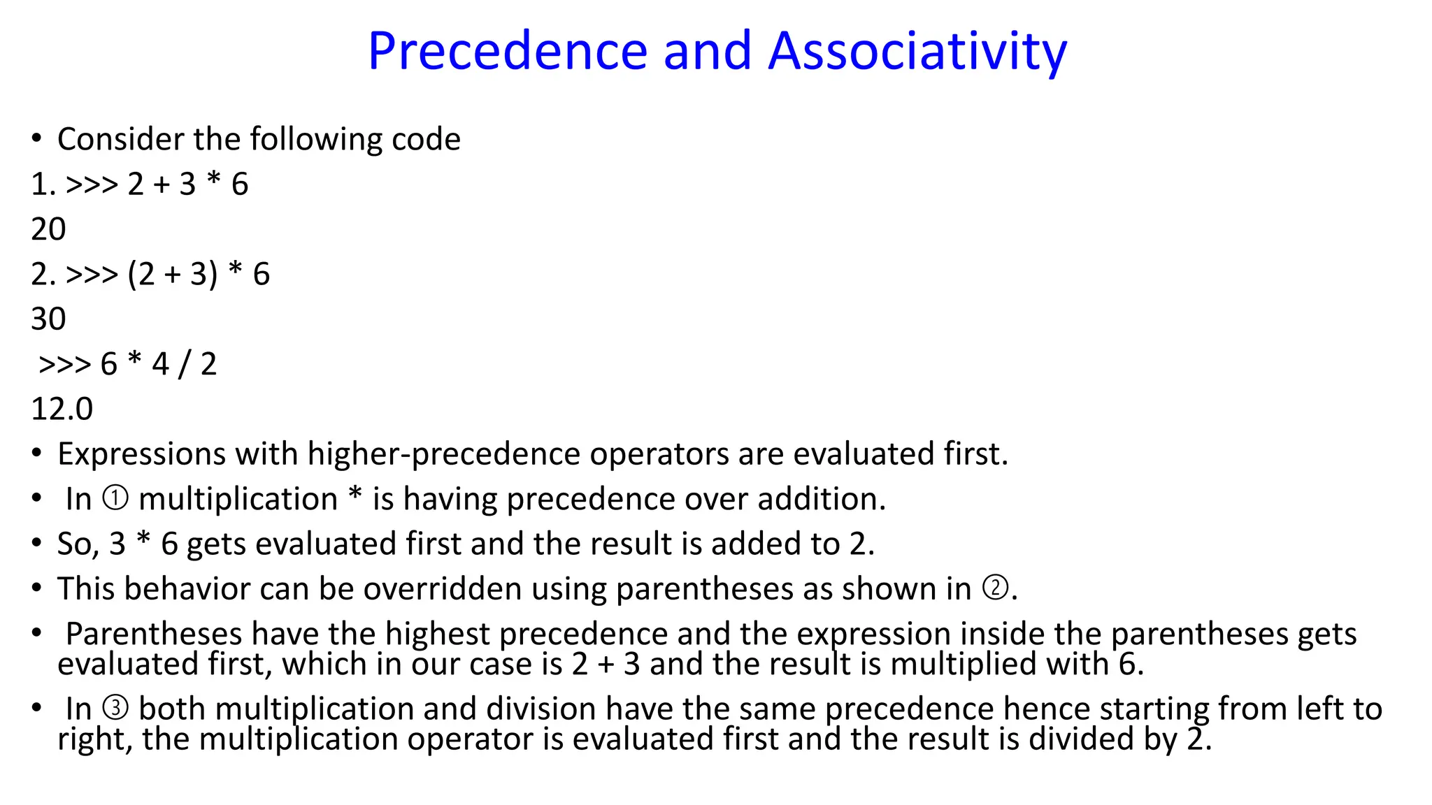 Precedence and Associativity
• Consider the following code
1. >>> 2 + 3 * 6
20
2. >>> (2 + 3) * 6
30
>>> 6 * 4 / 2
12.0
• Expressions with higher-precedence operators are evaluated first.
• In ➀ multiplication * is having precedence over addition.
• So, 3 * 6 gets evaluated first and the result is added to 2.
• This behavior can be overridden using parentheses as shown in ➁.
• Parentheses have the highest precedence and the expression inside the parentheses gets
evaluated first, which in our case is 2 + 3 and the result is multiplied with 6.
• In ➂ both multiplication and division have the same precedence hence starting from left to
right, the multiplication operator is evaluated first and the result is divided by 2.
 