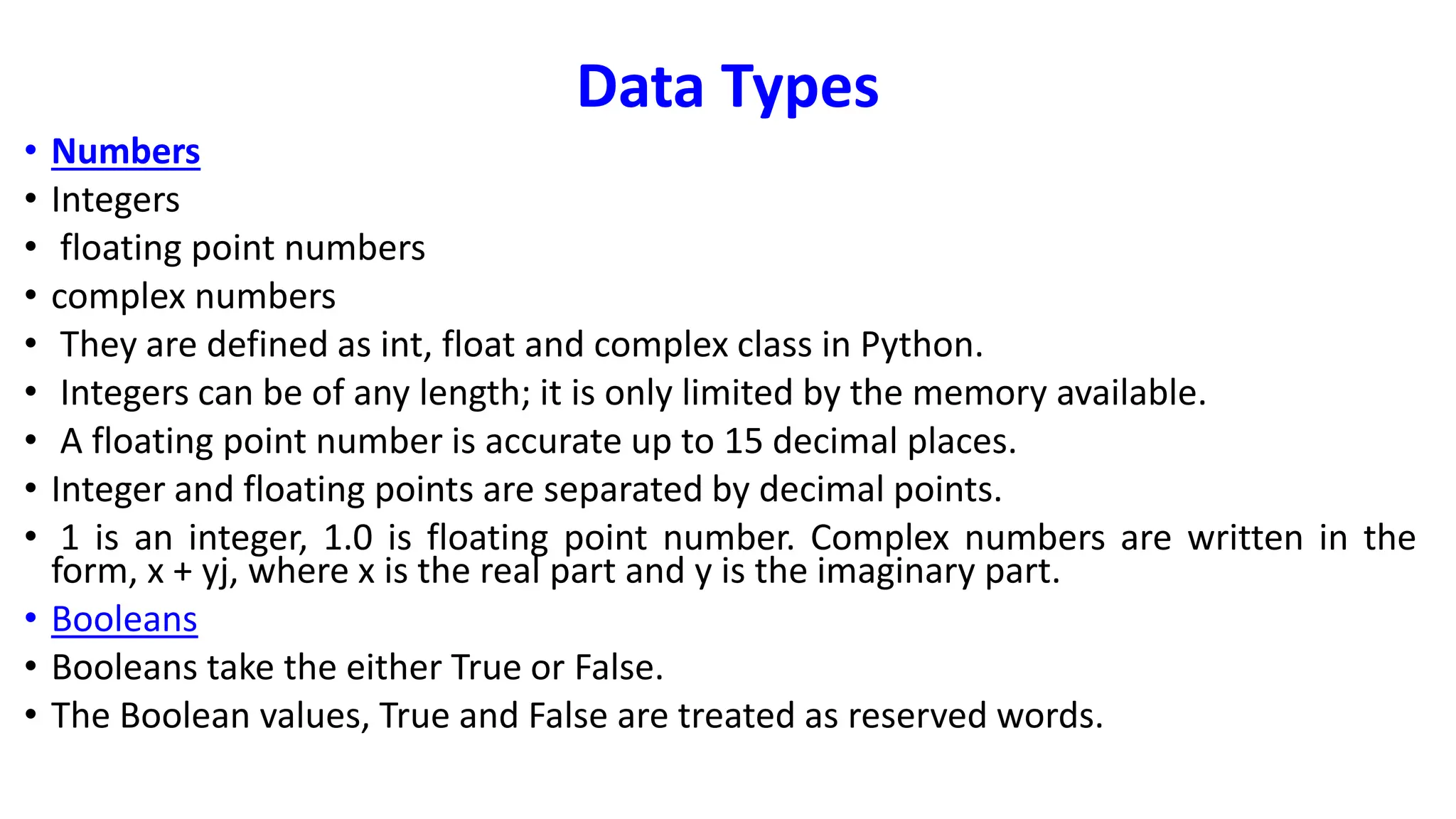 Data Types
• Numbers
• Integers
• floating point numbers
• complex numbers
• They are defined as int, float and complex class in Python.
• Integers can be of any length; it is only limited by the memory available.
• A floating point number is accurate up to 15 decimal places.
• Integer and floating points are separated by decimal points.
• 1 is an integer, 1.0 is floating point number. Complex numbers are written in the
form, x + yj, where x is the real part and y is the imaginary part.
• Booleans
• Booleans take the either True or False.
• The Boolean values, True and False are treated as reserved words.
 