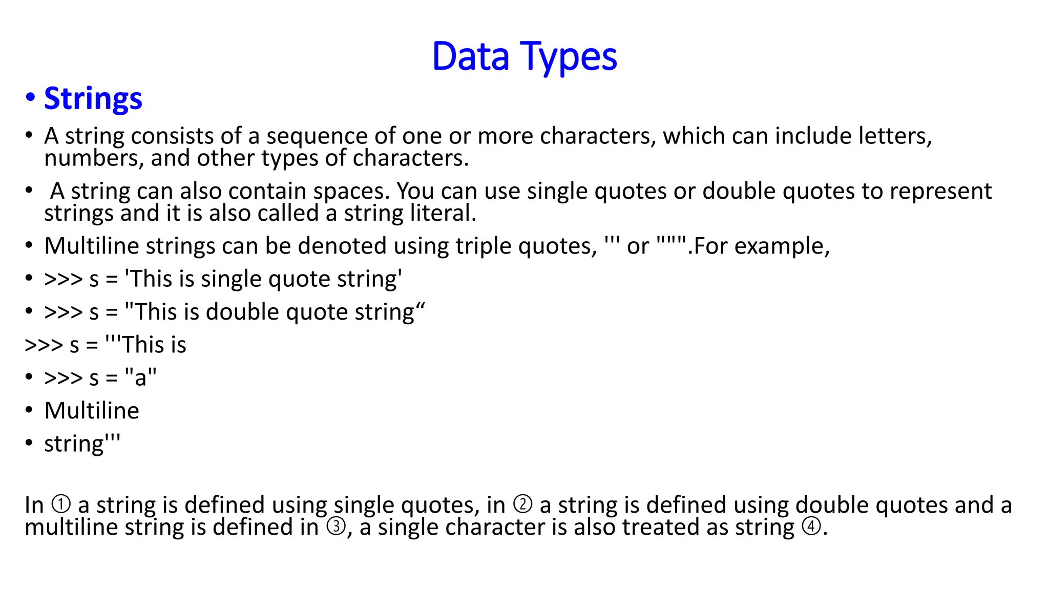 Data Types
• Strings
• A string consists of a sequence of one or more characters, which can include letters,
numbers, and other types of characters.
• A string can also contain spaces. You can use single quotes or double quotes to represent
strings and it is also called a string literal.
• Multiline strings can be denoted using triple quotes, ''' or """.For example,
• >>> s = 'This is single quote string'
• >>> s = "This is double quote string“
>>> s = '''This is
• >>> s = "a"
• Multiline
• string'''
In ➀ a string is defined using single quotes, in ➁ a string is defined using double quotes and a
multiline string is defined in ➂, a single character is also treated as string ➃.
 
