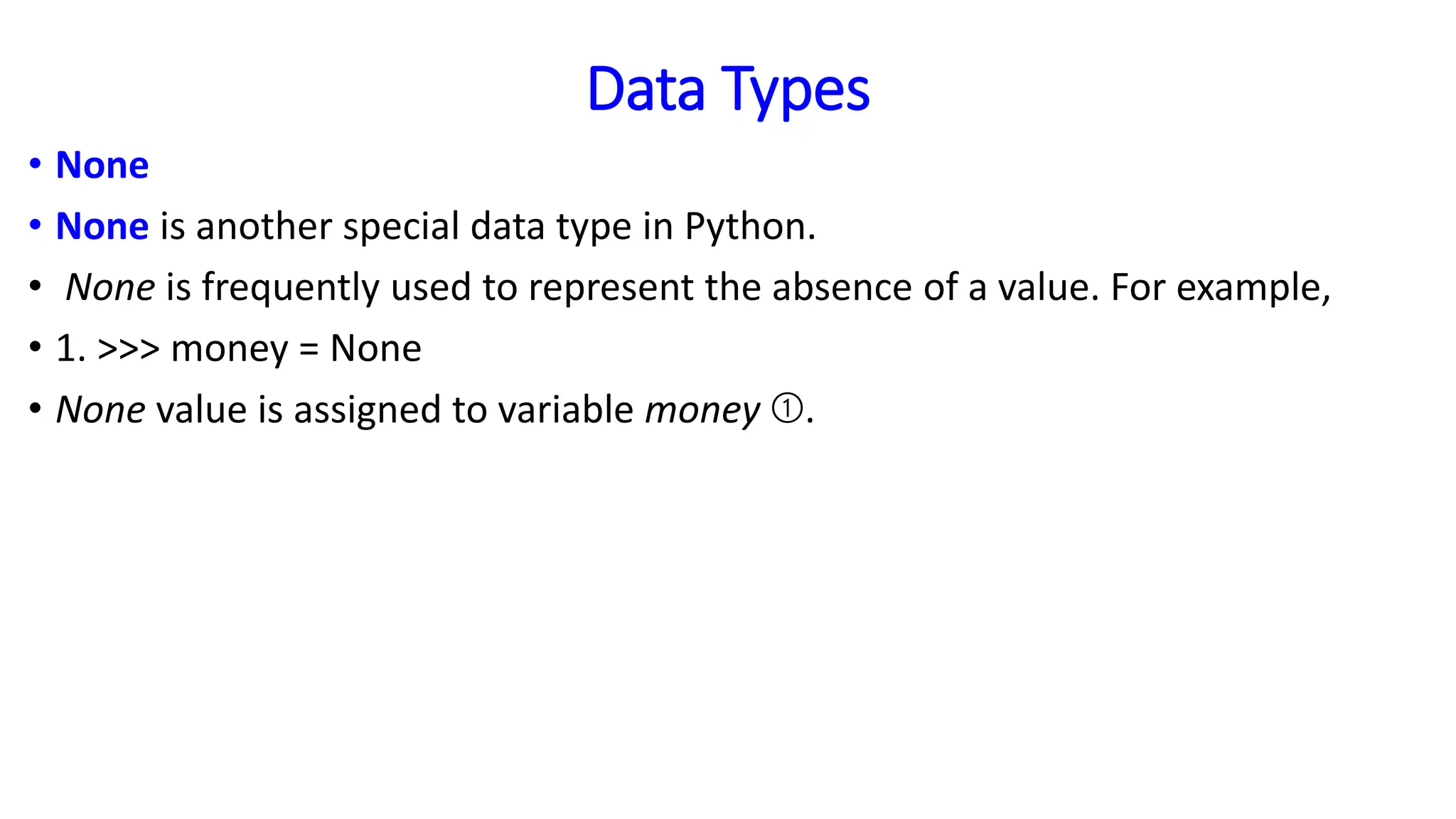 Data Types
• None
• None is another special data type in Python.
• None is frequently used to represent the absence of a value. For example,
• 1. >>> money = None
• None value is assigned to variable money ➀.
 