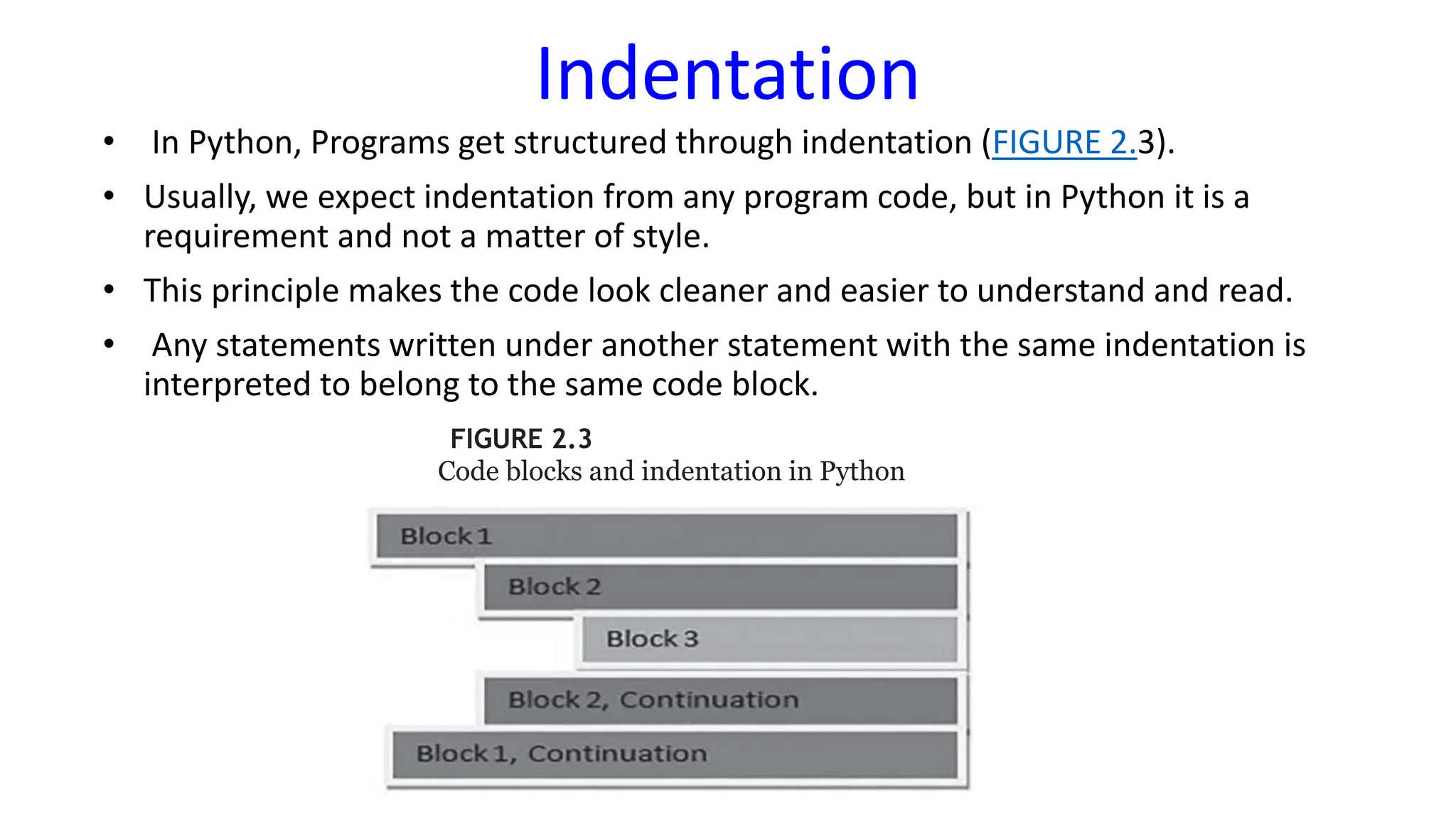 Indentation
• In Python, Programs get structured through indentation (FIGURE 2.3).
• Usually, we expect indentation from any program code, but in Python it is a
requirement and not a matter of style.
• This principle makes the code look cleaner and easier to understand and read.
• Any statements written under another statement with the same indentation is
interpreted to belong to the same code block.
FIGURE 2.3
Code blocks and indentation in Python
 