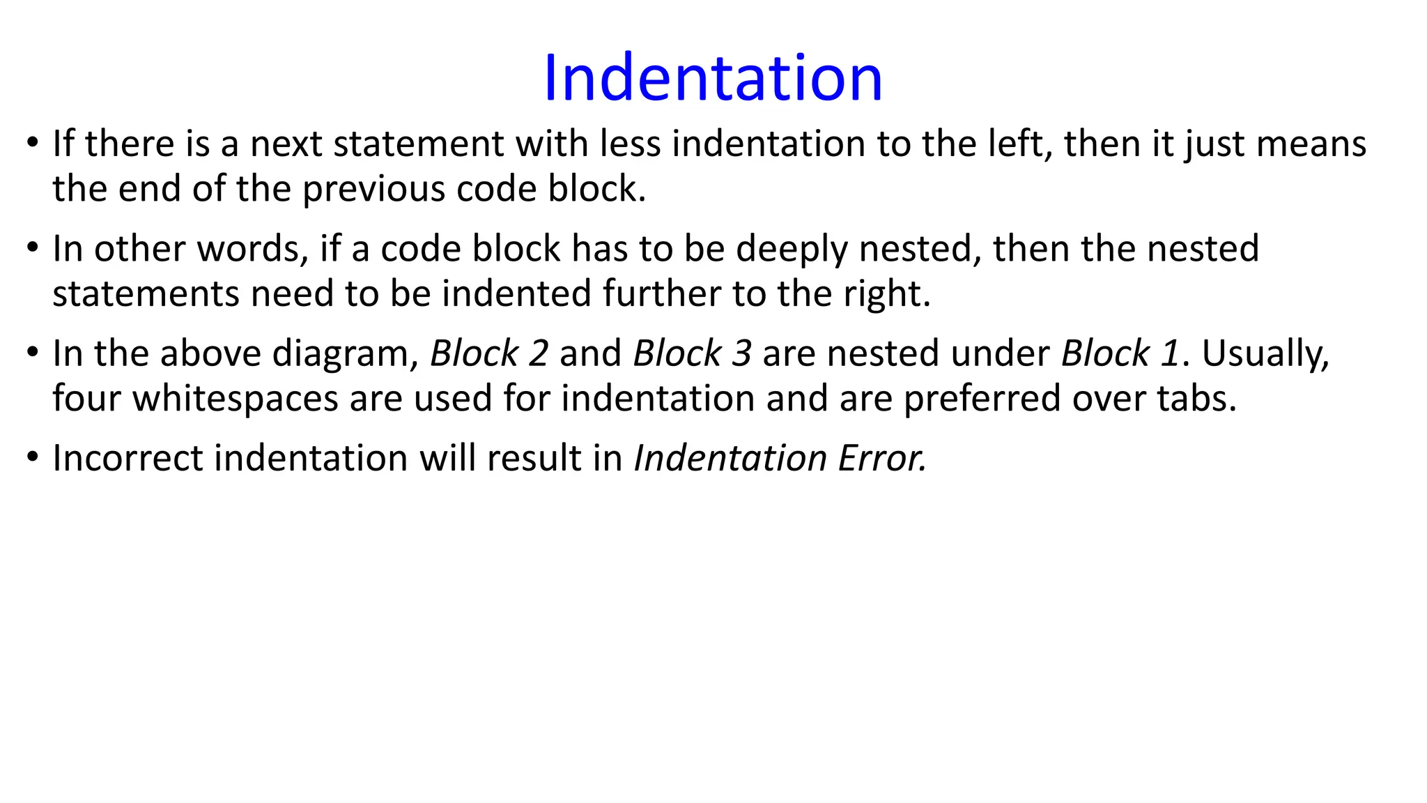 Indentation
• If there is a next statement with less indentation to the left, then it just means
the end of the previous code block.
• In other words, if a code block has to be deeply nested, then the nested
statements need to be indented further to the right.
• In the above diagram, Block 2 and Block 3 are nested under Block 1. Usually,
four whitespaces are used for indentation and are preferred over tabs.
• Incorrect indentation will result in Indentation Error.
 