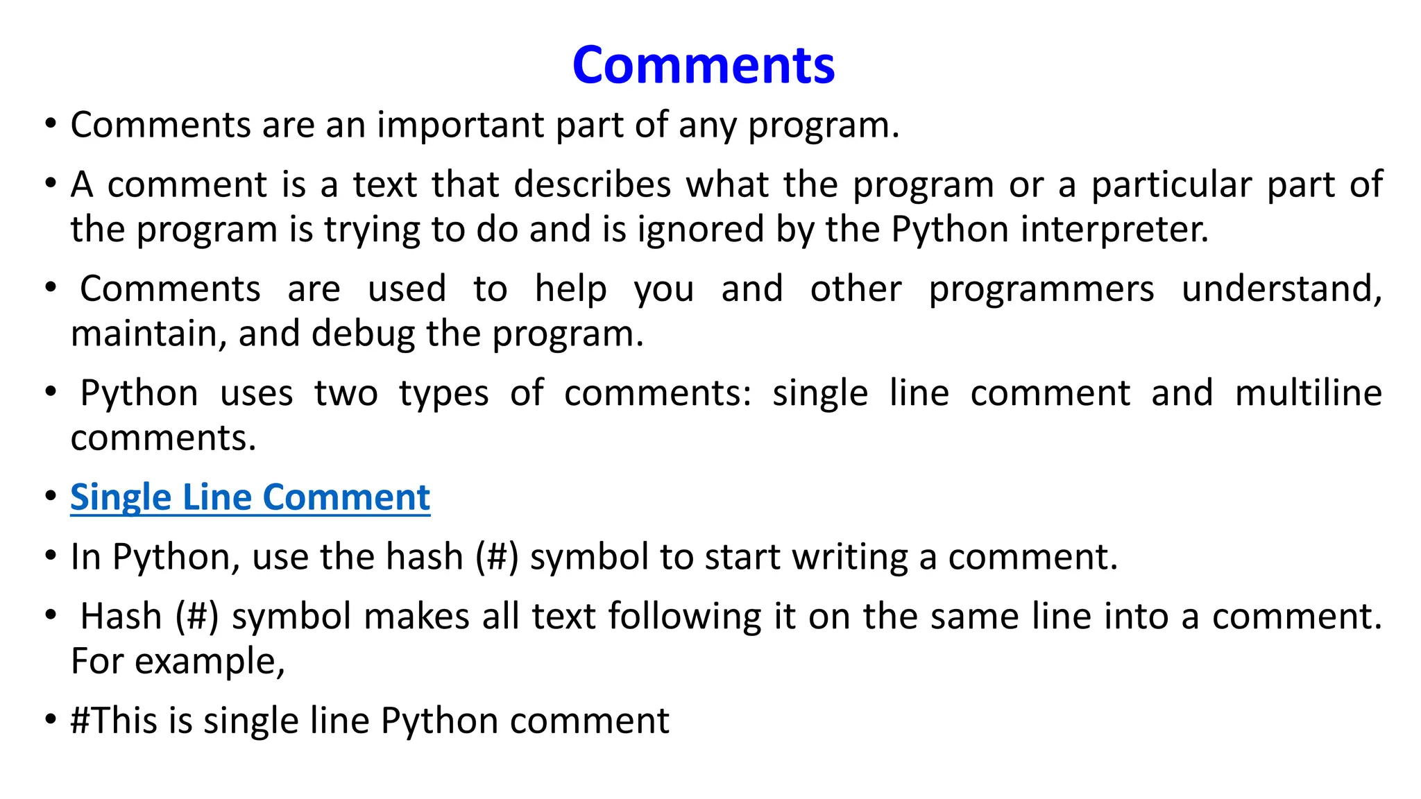 Comments
• Comments are an important part of any program.
• A comment is a text that describes what the program or a particular part of
the program is trying to do and is ignored by the Python interpreter.
• Comments are used to help you and other programmers understand,
maintain, and debug the program.
• Python uses two types of comments: single line comment and multiline
comments.
• Single Line Comment
• In Python, use the hash (#) symbol to start writing a comment.
• Hash (#) symbol makes all text following it on the same line into a comment.
For example,
• #This is single line Python comment
 
