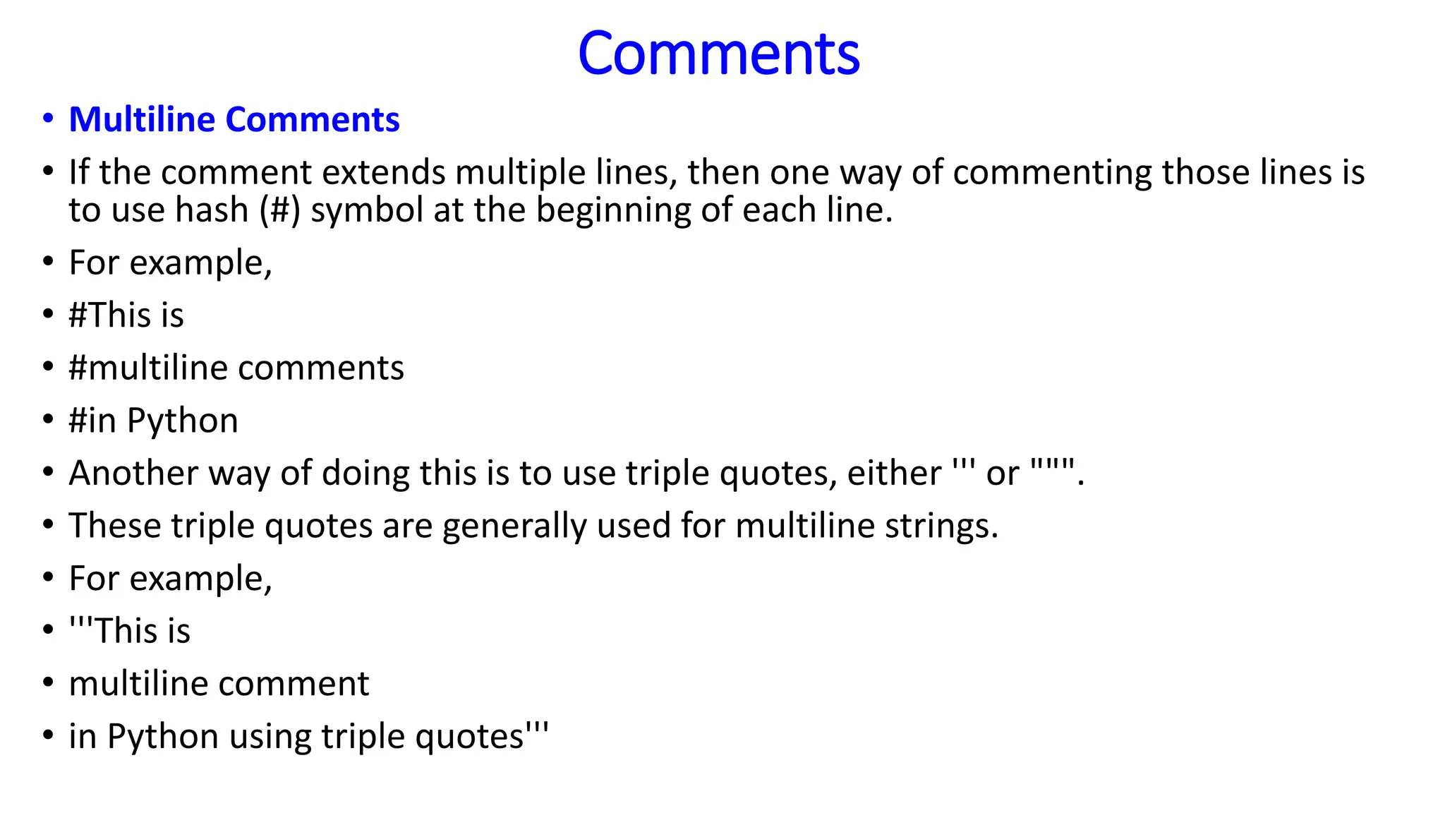 Comments
• Multiline Comments
• If the comment extends multiple lines, then one way of commenting those lines is
to use hash (#) symbol at the beginning of each line.
• For example,
• #This is
• #multiline comments
• #in Python
• Another way of doing this is to use triple quotes, either ''' or """.
• These triple quotes are generally used for multiline strings.
• For example,
• '''This is
• multiline comment
• in Python using triple quotes'''
 
