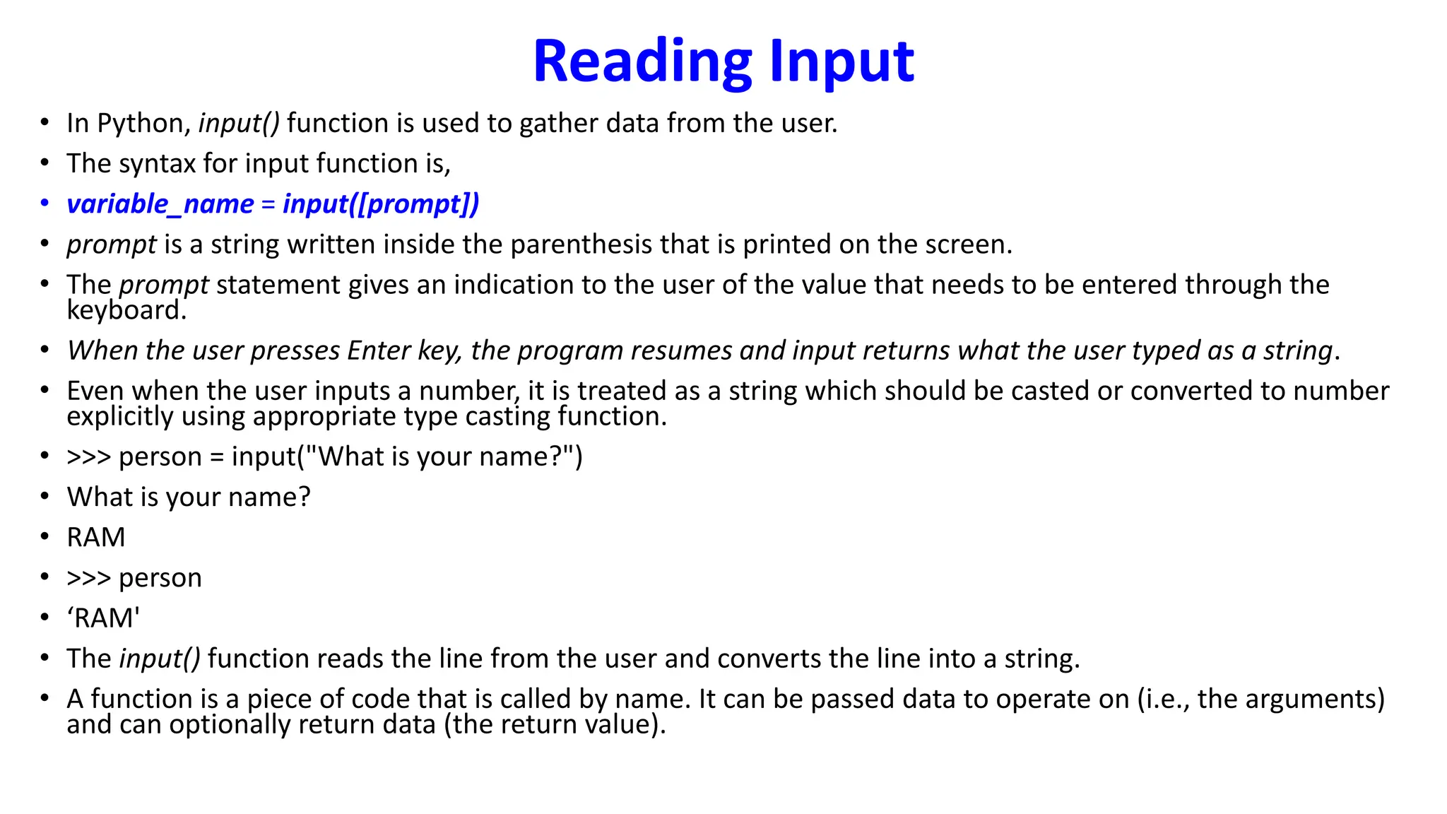 Reading Input
• In Python, input() function is used to gather data from the user.
• The syntax for input function is,
• variable_name = input([prompt])
• prompt is a string written inside the parenthesis that is printed on the screen.
• The prompt statement gives an indication to the user of the value that needs to be entered through the
keyboard.
• When the user presses Enter key, the program resumes and input returns what the user typed as a string.
• Even when the user inputs a number, it is treated as a string which should be casted or converted to number
explicitly using appropriate type casting function.
• >>> person = input("What is your name?")
• What is your name?
• RAM
• >>> person
• ‘RAM'
• The input() function reads the line from the user and converts the line into a string.
• A function is a piece of code that is called by name. It can be passed data to operate on (i.e., the arguments)
and can optionally return data (the return value).
 