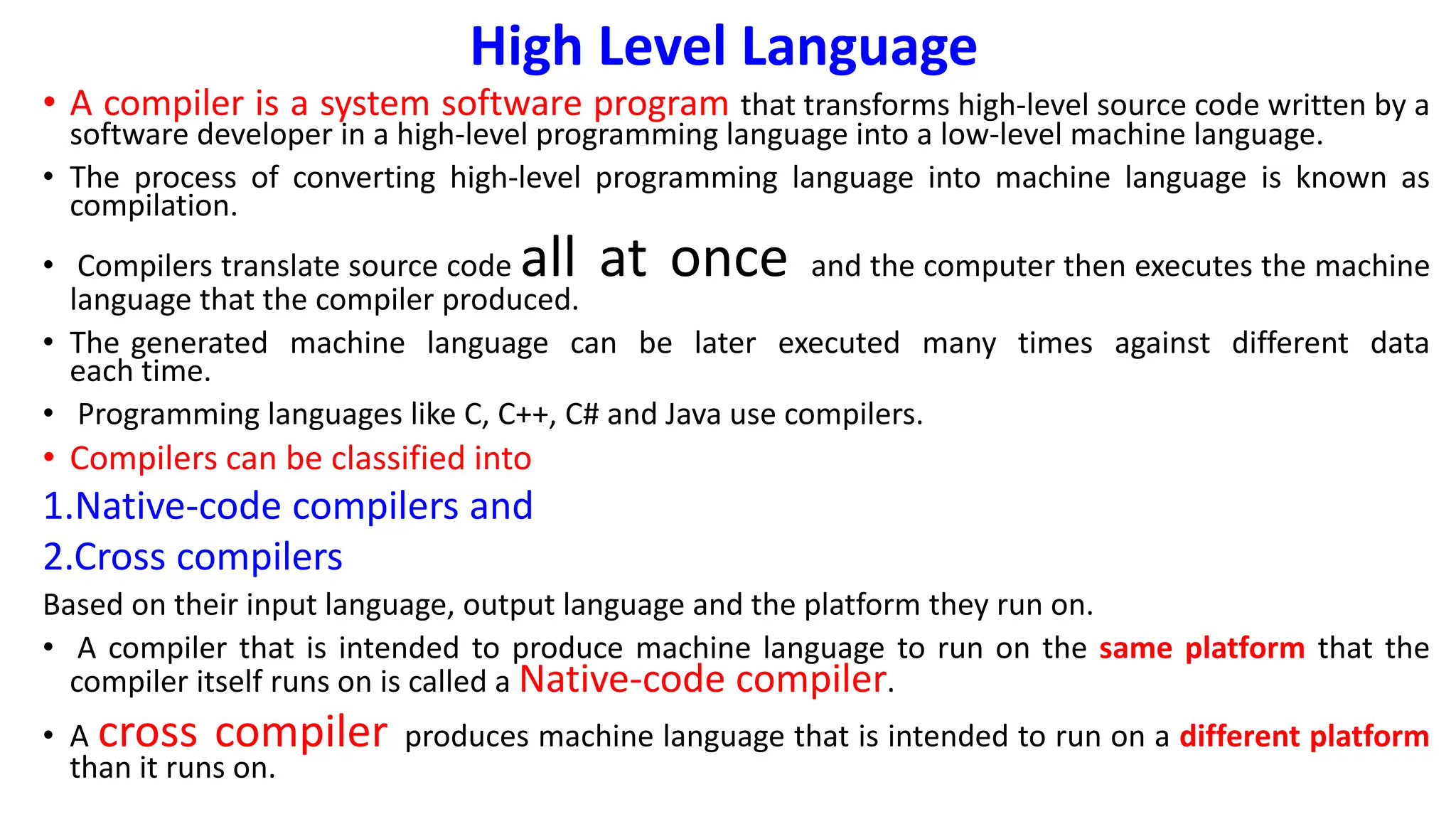 High Level Language
• A compiler is a system software program that transforms high-level source code written by a
software developer in a high-level programming language into a low-level machine language.
• The process of converting high-level programming language into machine language is known as
compilation.
• Compilers translate source code all at once and the computer then executes the machine
language that the compiler produced.
• The generated machine language can be later executed many times against different data
each time.
• Programming languages like C, C++, C# and Java use compilers.
• Compilers can be classified into
1.Native-code compilers and
2.Cross compilers
Based on their input language, output language and the platform they run on.
• A compiler that is intended to produce machine language to run on the same platform that the
compiler itself runs on is called a Native-code compiler.
• A cross compiler produces machine language that is intended to run on a different platform
than it runs on.
 