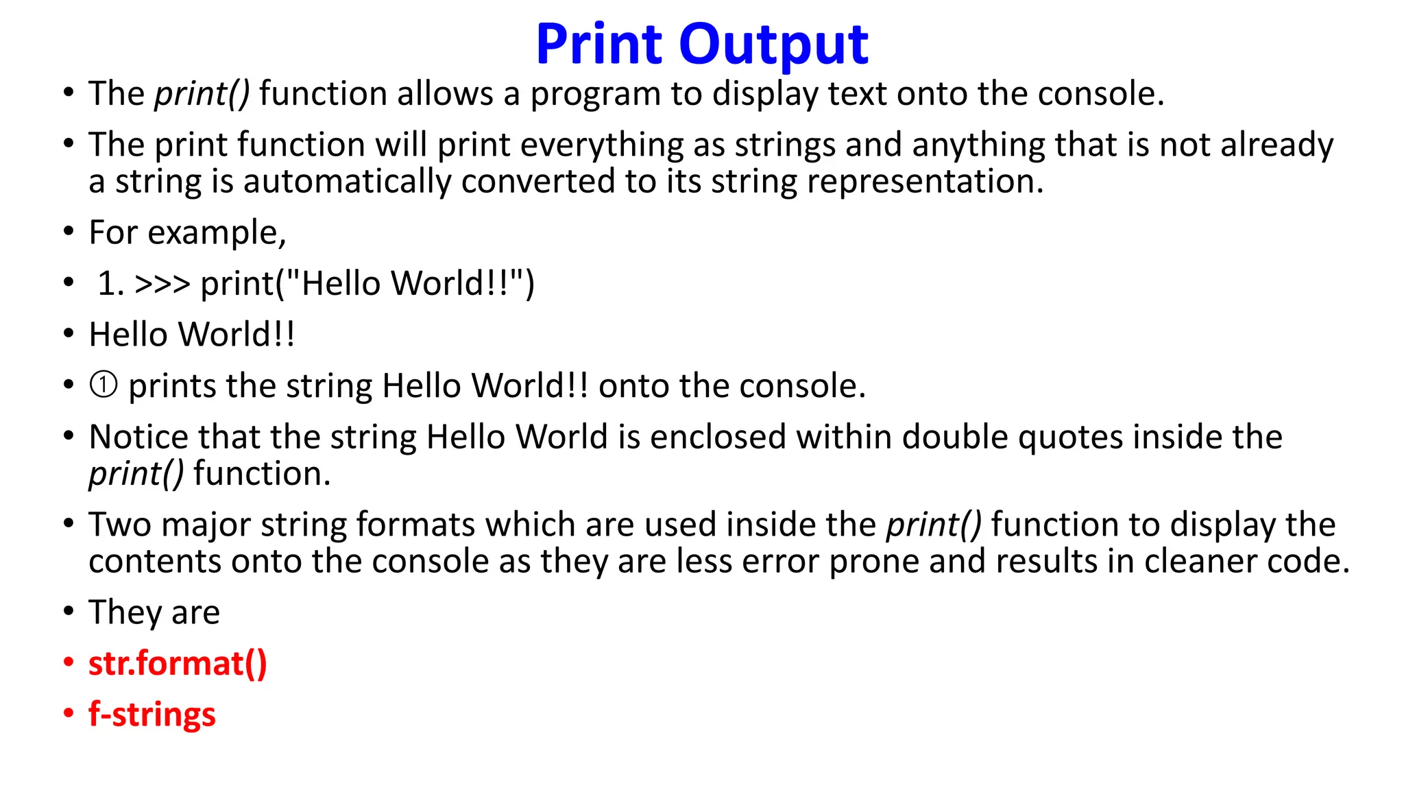 Print Output
• The print() function allows a program to display text onto the console.
• The print function will print everything as strings and anything that is not already
a string is automatically converted to its string representation.
• For example,
• 1. >>> print("Hello World!!")
• Hello World!!
• ➀ prints the string Hello World!! onto the console.
• Notice that the string Hello World is enclosed within double quotes inside the
print() function.
• Two major string formats which are used inside the print() function to display the
contents onto the console as they are less error prone and results in cleaner code.
• They are
• str.format()
• f-strings
 