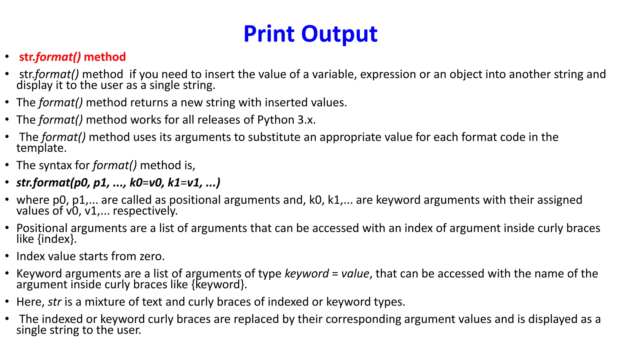 Print Output
• str.format() method
• str.format() method if you need to insert the value of a variable, expression or an object into another string and
display it to the user as a single string.
• The format() method returns a new string with inserted values.
• The format() method works for all releases of Python 3.x.
• The format() method uses its arguments to substitute an appropriate value for each format code in the
template.
• The syntax for format() method is,
• str.format(p0, p1, ..., k0=v0, k1=v1, ...)
• where p0, p1,... are called as positional arguments and, k0, k1,... are keyword arguments with their assigned
values of v0, v1,... respectively.
• Positional arguments are a list of arguments that can be accessed with an index of argument inside curly braces
like {index}.
• Index value starts from zero.
• Keyword arguments are a list of arguments of type keyword = value, that can be accessed with the name of the
argument inside curly braces like {keyword}.
• Here, str is a mixture of text and curly braces of indexed or keyword types.
• The indexed or keyword curly braces are replaced by their corresponding argument values and is displayed as a
single string to the user.
 