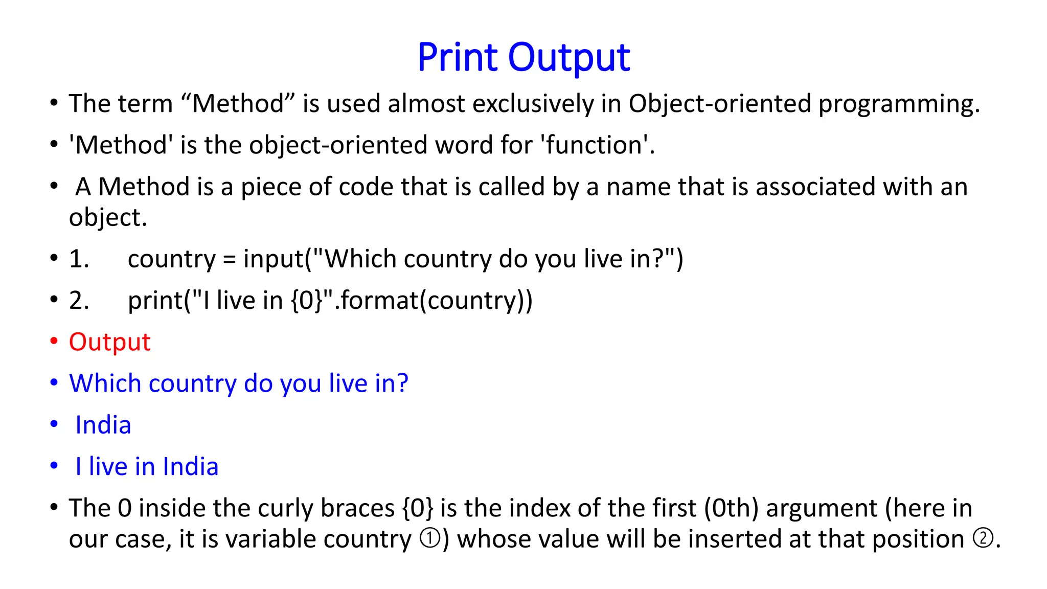 Print Output
• The term “Method” is used almost exclusively in Object-oriented programming.
• 'Method' is the object-oriented word for 'function'.
• A Method is a piece of code that is called by a name that is associated with an
object.
• 1. country = input("Which country do you live in?")
• 2. print("I live in {0}".format(country))
• Output
• Which country do you live in?
• India
• I live in India
• The 0 inside the curly braces {0} is the index of the first (0th) argument (here in
our case, it is variable country ➀) whose value will be inserted at that position ➁.
 