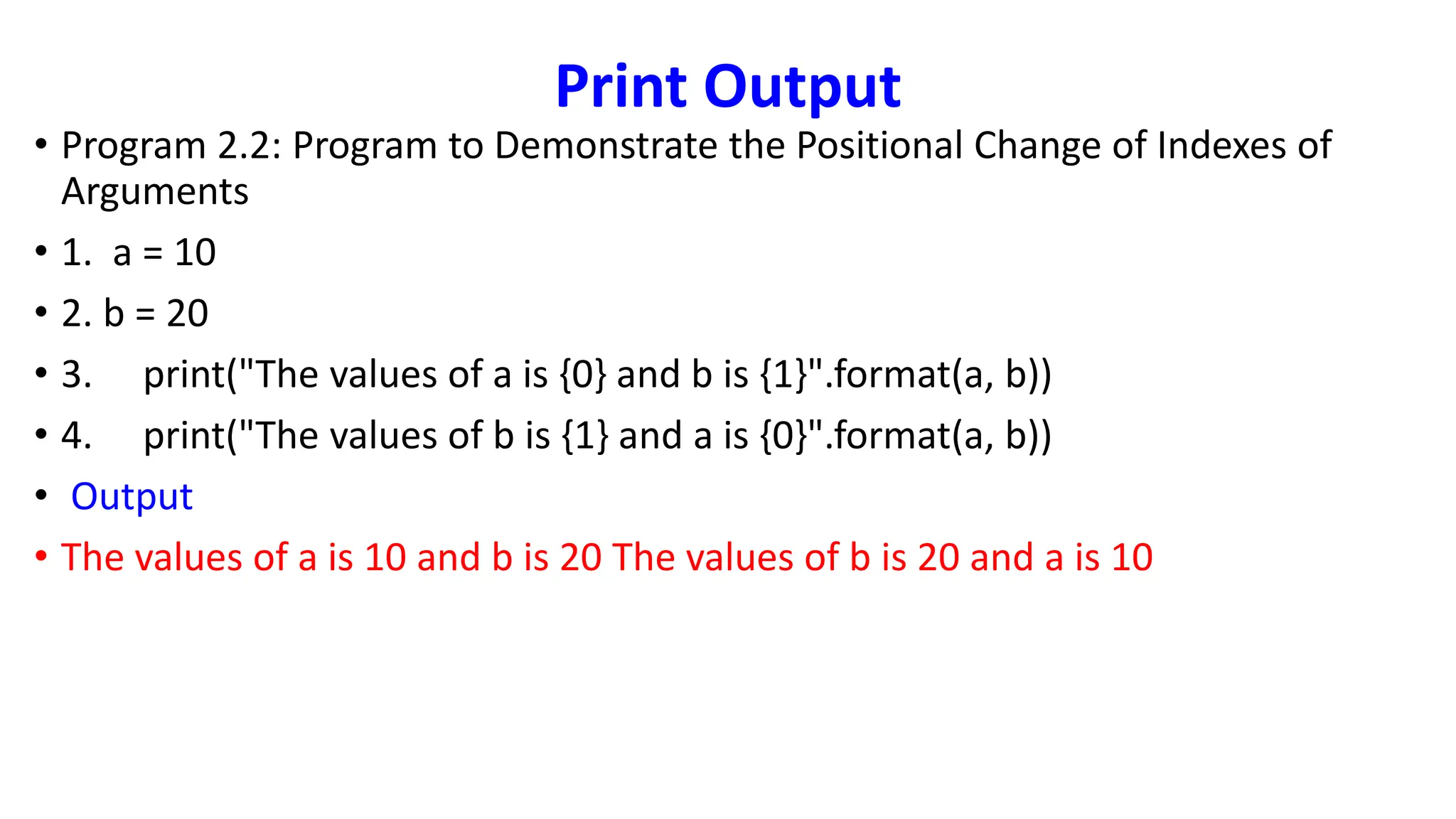 Print Output
• Program 2.2: Program to Demonstrate the Positional Change of Indexes of
Arguments
• 1. a = 10
• 2. b = 20
• 3. print("The values of a is {0} and b is {1}".format(a, b))
• 4. print("The values of b is {1} and a is {0}".format(a, b))
• Output
• The values of a is 10 and b is 20 The values of b is 20 and a is 10
 