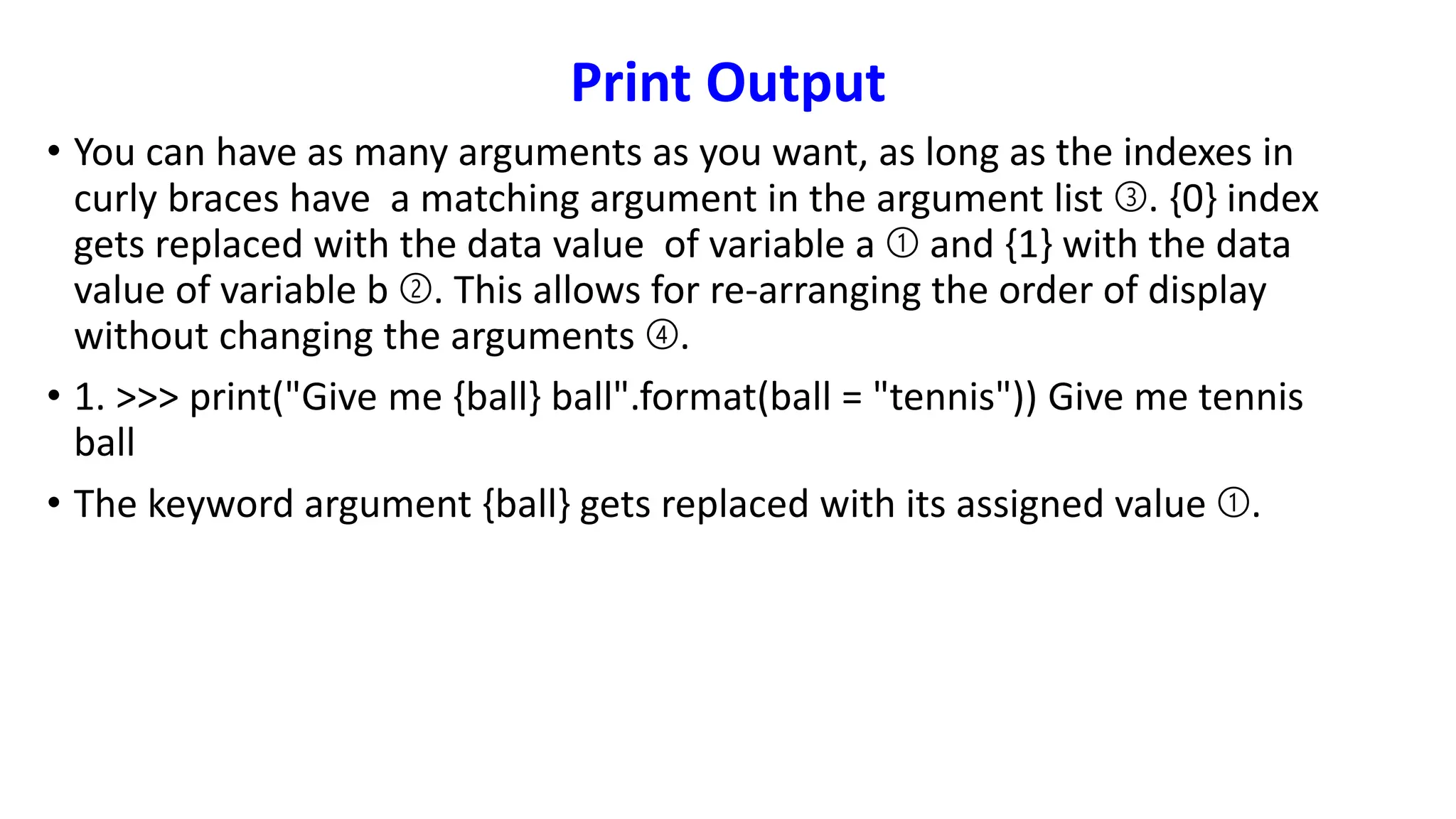 Print Output
• You can have as many arguments as you want, as long as the indexes in
curly braces have a matching argument in the argument list ➂. {0} index
gets replaced with the data value of variable a ➀ and {1} with the data
value of variable b ➁. This allows for re-arranging the order of display
without changing the arguments ➃.
• 1. >>> print("Give me {ball} ball".format(ball = "tennis")) Give me tennis
ball
• The keyword argument {ball} gets replaced with its assigned value ➀.
 