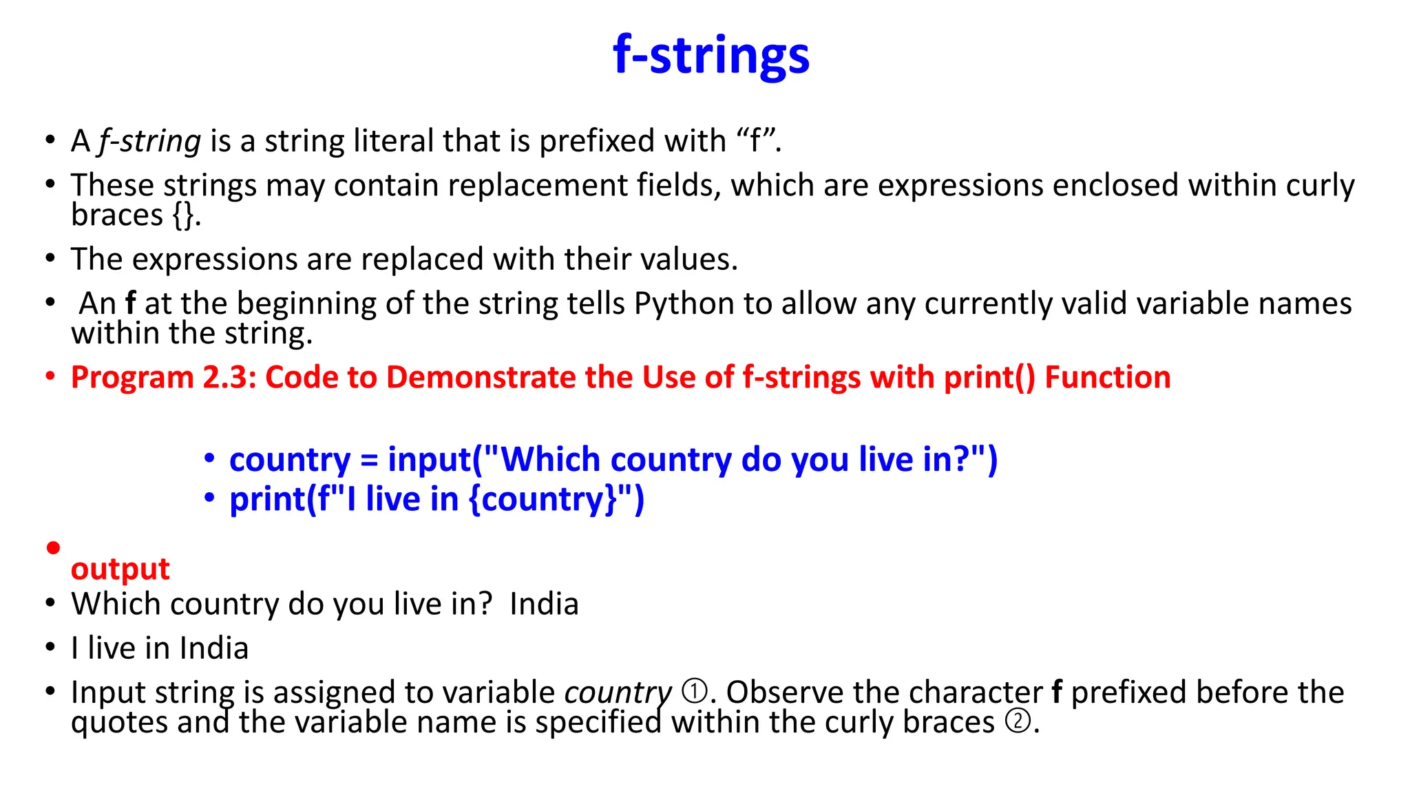 f-strings
• A f-string is a string literal that is prefixed with “f”.
• These strings may contain replacement fields, which are expressions enclosed within curly
braces {}.
• The expressions are replaced with their values.
• An f at the beginning of the string tells Python to allow any currently valid variable names
within the string.
• Program 2.3: Code to Demonstrate the Use of f-strings with print() Function
• country = input("Which country do you live in?")
• print(f"I live in {country}")
•output
• Which country do you live in? India
• I live in India
• Input string is assigned to variable country ➀. Observe the character f prefixed before the
quotes and the variable name is specified within the curly braces ➁.
 