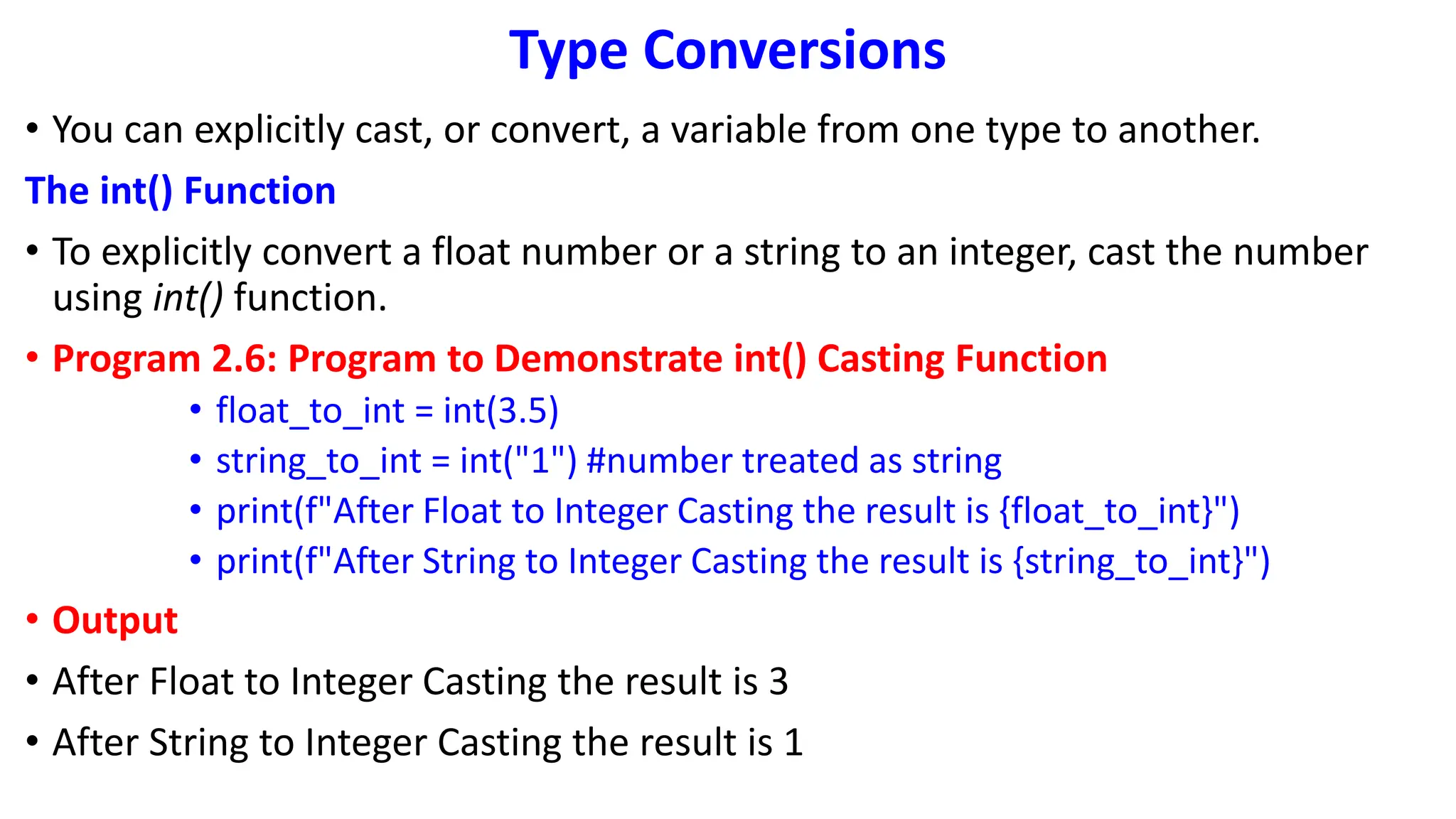 Type Conversions
• You can explicitly cast, or convert, a variable from one type to another.
The int() Function
• To explicitly convert a float number or a string to an integer, cast the number
using int() function.
• Program 2.6: Program to Demonstrate int() Casting Function
• float_to_int = int(3.5)
• string_to_int = int("1") #number treated as string
• print(f"After Float to Integer Casting the result is {float_to_int}")
• print(f"After String to Integer Casting the result is {string_to_int}")
• Output
• After Float to Integer Casting the result is 3
• After String to Integer Casting the result is 1
 