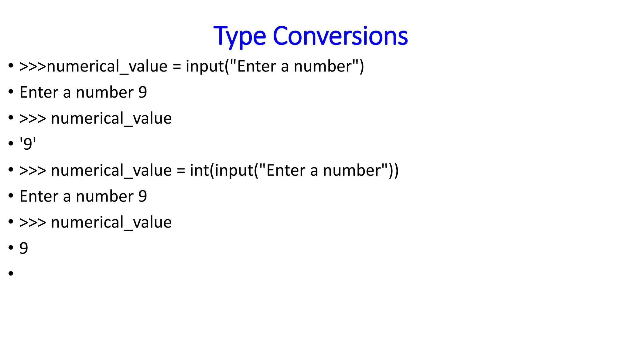 Type Conversions
• >>>numerical_value = input("Enter a number")
• Enter a number 9
• >>> numerical_value
• '9'
• >>> numerical_value = int(input("Enter a number"))
• Enter a number 9
• >>> numerical_value
• 9
•
 