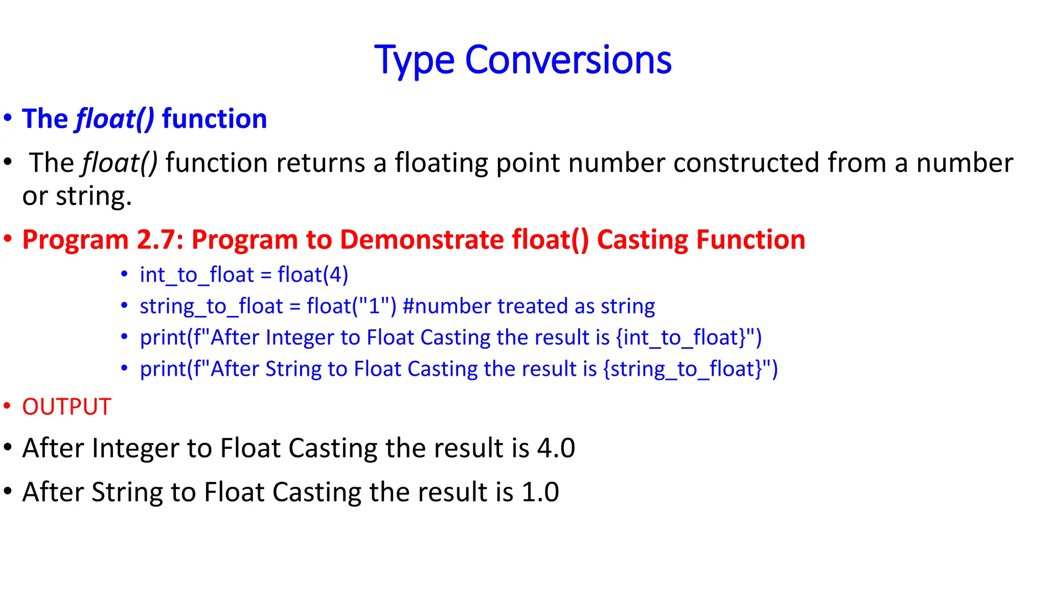 Type Conversions
• The float() function
• The float() function returns a floating point number constructed from a number
or string.
• Program 2.7: Program to Demonstrate float() Casting Function
• int_to_float = float(4)
• string_to_float = float("1") #number treated as string
• print(f"After Integer to Float Casting the result is {int_to_float}")
• print(f"After String to Float Casting the result is {string_to_float}")
• OUTPUT
• After Integer to Float Casting the result is 4.0
• After String to Float Casting the result is 1.0
 