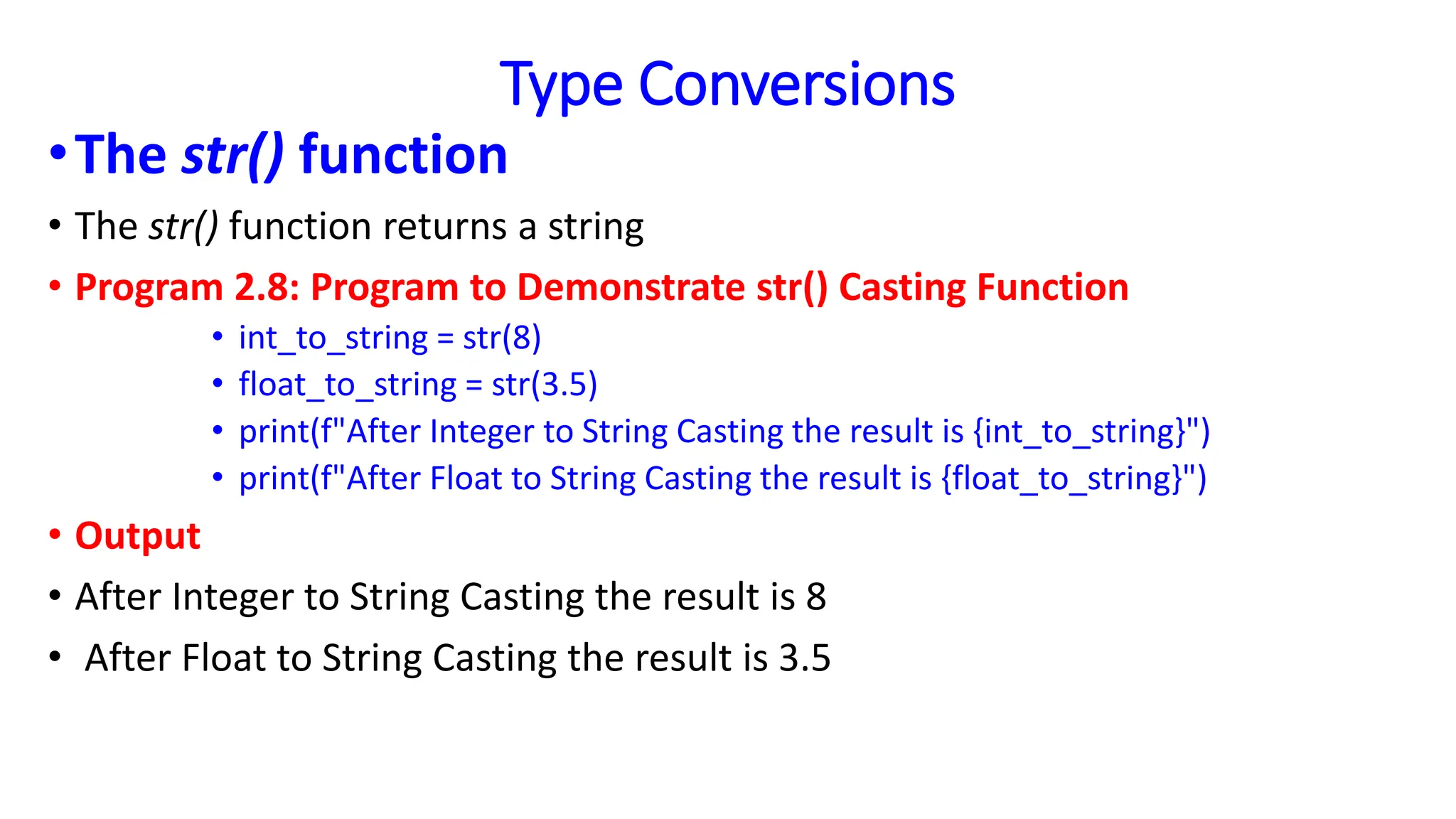 Type Conversions
•The str() function
• The str() function returns a string
• Program 2.8: Program to Demonstrate str() Casting Function
• int_to_string = str(8)
• float_to_string = str(3.5)
• print(f"After Integer to String Casting the result is {int_to_string}")
• print(f"After Float to String Casting the result is {float_to_string}")
• Output
• After Integer to String Casting the result is 8
• After Float to String Casting the result is 3.5
 