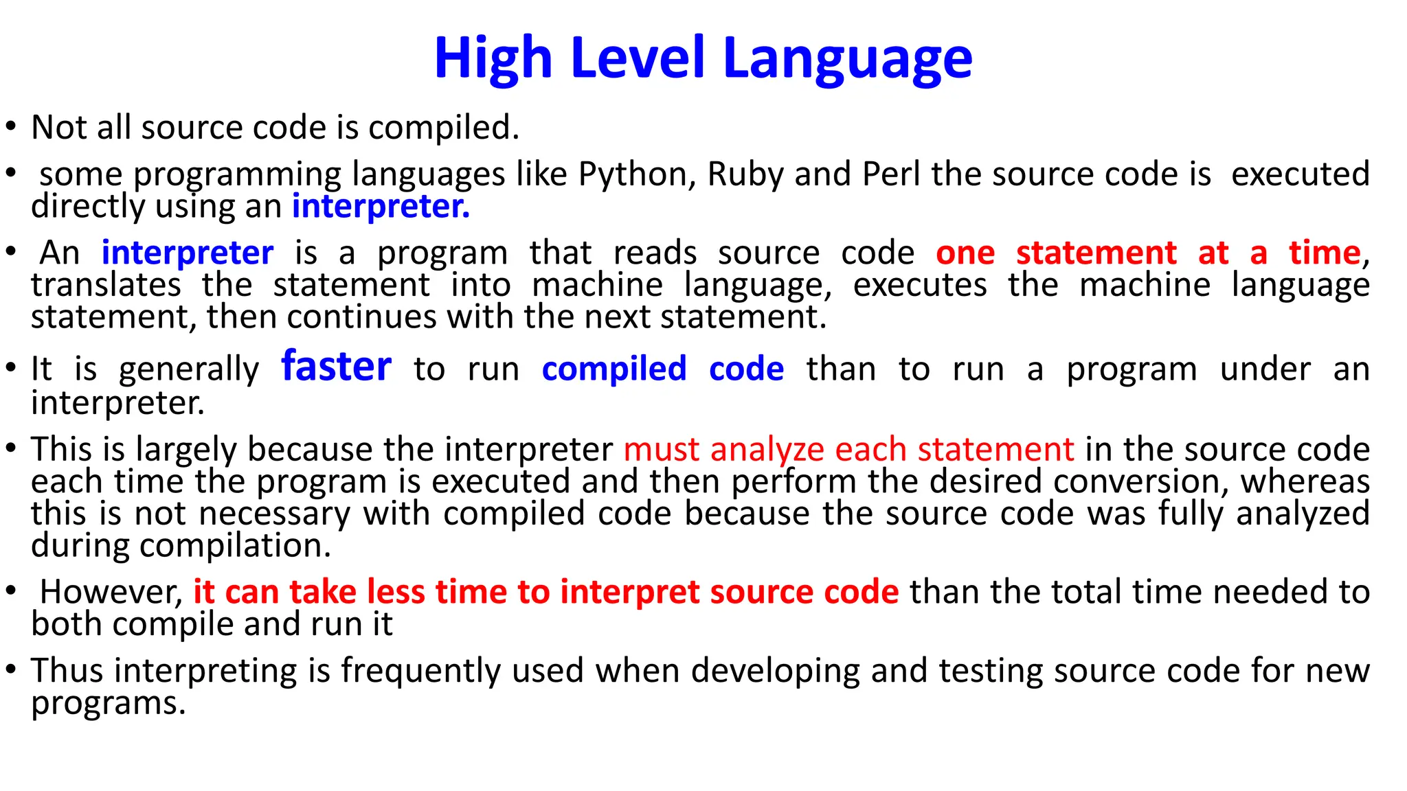 High Level Language
• Not all source code is compiled.
• some programming languages like Python, Ruby and Perl the source code is executed
directly using an interpreter.
• An interpreter is a program that reads source code one statement at a time,
translates the statement into machine language, executes the machine language
statement, then continues with the next statement.
• It is generally faster to run compiled code than to run a program under an
interpreter.
• This is largely because the interpreter must analyze each statement in the source code
each time the program is executed and then perform the desired conversion, whereas
this is not necessary with compiled code because the source code was fully analyzed
during compilation.
• However, it can take less time to interpret source code than the total time needed to
both compile and run it
• Thus interpreting is frequently used when developing and testing source code for new
programs.
 