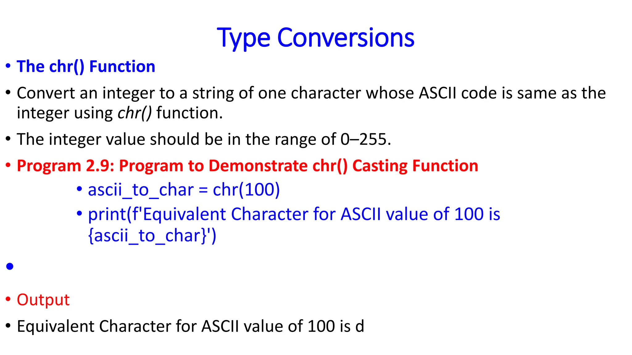 Type Conversions
• The chr() Function
• Convert an integer to a string of one character whose ASCII code is same as the
integer using chr() function.
• The integer value should be in the range of 0–255.
• Program 2.9: Program to Demonstrate chr() Casting Function
• ascii_to_char = chr(100)
• print(f'Equivalent Character for ASCII value of 100 is
{ascii_to_char}')
•
• Output
• Equivalent Character for ASCII value of 100 is d
 
