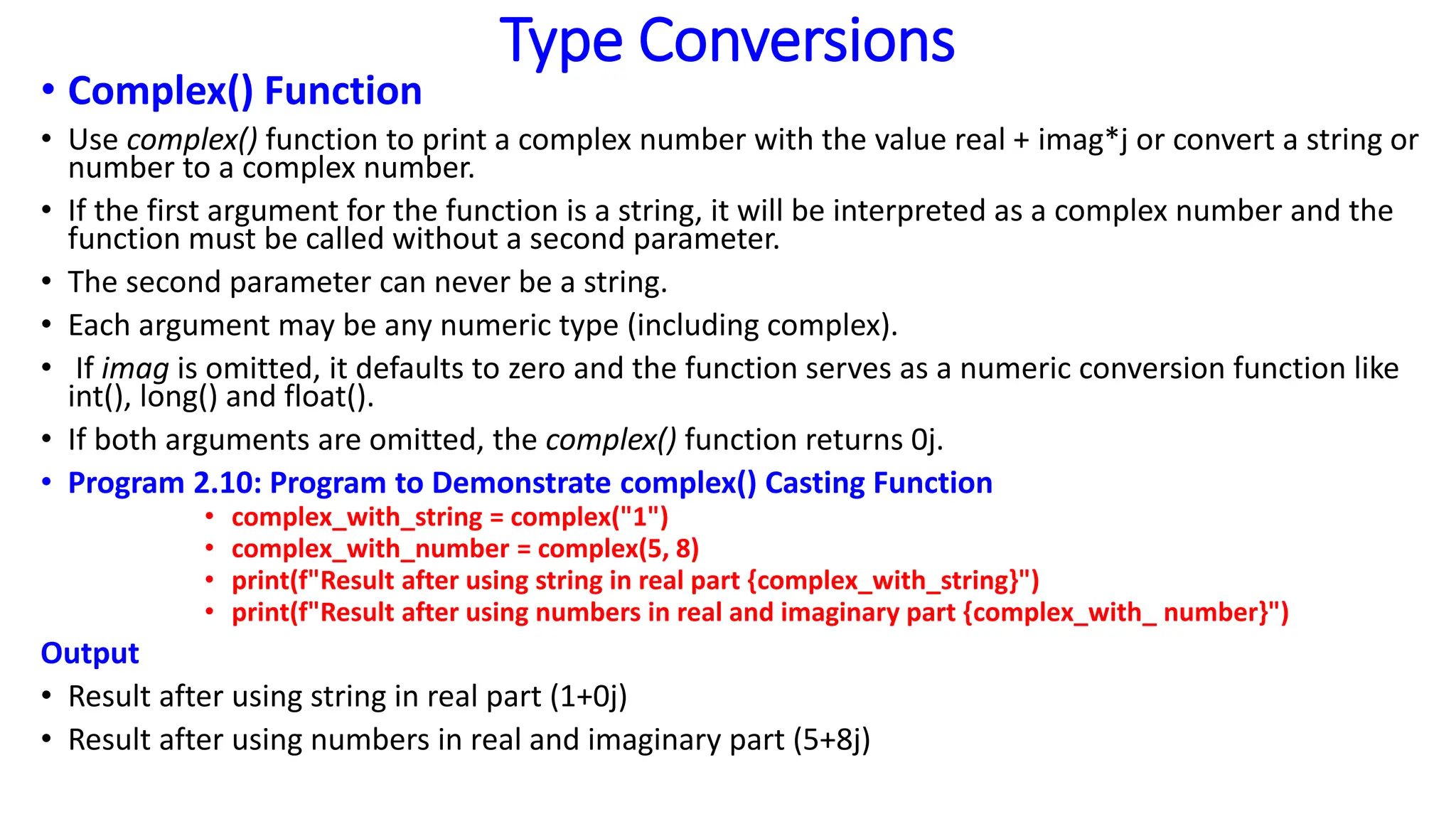 Type Conversions
• Complex() Function
• Use complex() function to print a complex number with the value real + imag*j or convert a string or
number to a complex number.
• If the first argument for the function is a string, it will be interpreted as a complex number and the
function must be called without a second parameter.
• The second parameter can never be a string.
• Each argument may be any numeric type (including complex).
• If imag is omitted, it defaults to zero and the function serves as a numeric conversion function like
int(), long() and float().
• If both arguments are omitted, the complex() function returns 0j.
• Program 2.10: Program to Demonstrate complex() Casting Function
• complex_with_string = complex("1")
• complex_with_number = complex(5, 8)
• print(f"Result after using string in real part {complex_with_string}")
• print(f"Result after using numbers in real and imaginary part {complex_with_ number}")
Output
• Result after using string in real part (1+0j)
• Result after using numbers in real and imaginary part (5+8j)
 
