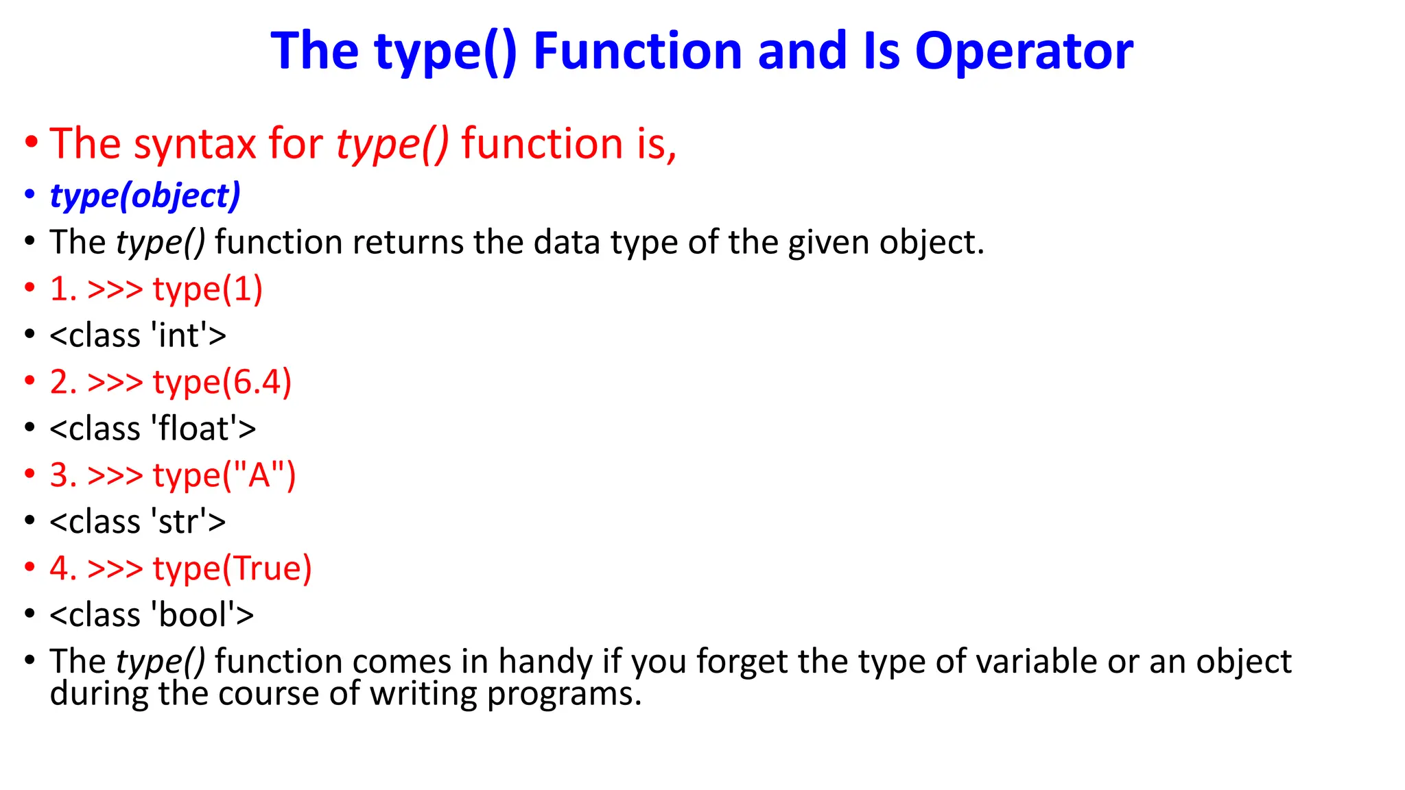 The type() Function and Is Operator
• The syntax for type() function is,
• type(object)
• The type() function returns the data type of the given object.
• 1. >>> type(1)
• <class 'int'>
• 2. >>> type(6.4)
• <class 'float'>
• 3. >>> type("A")
• <class 'str'>
• 4. >>> type(True)
• <class 'bool'>
• The type() function comes in handy if you forget the type of variable or an object
during the course of writing programs.
 