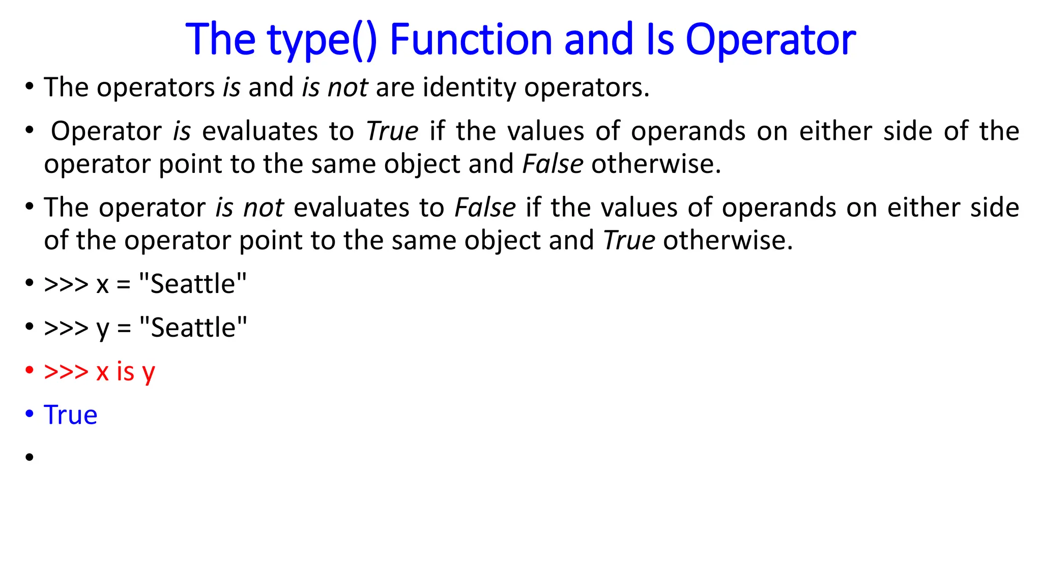 The type() Function and Is Operator
• The operators is and is not are identity operators.
• Operator is evaluates to True if the values of operands on either side of the
operator point to the same object and False otherwise.
• The operator is not evaluates to False if the values of operands on either side
of the operator point to the same object and True otherwise.
• >>> x = "Seattle"
• >>> y = "Seattle"
• >>> x is y
• True
•
 