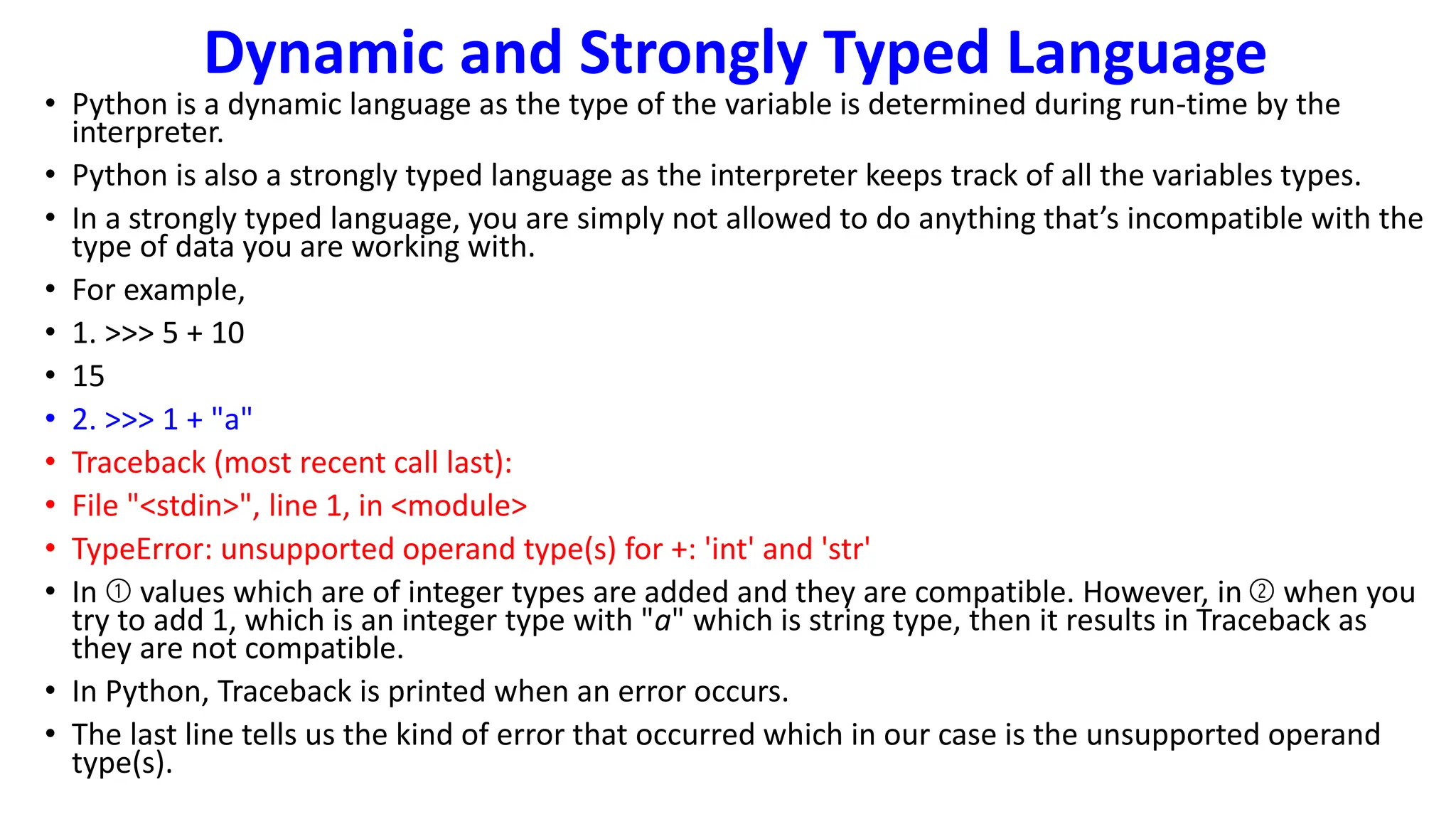 Dynamic and Strongly Typed Language
• Python is a dynamic language as the type of the variable is determined during run-time by the
interpreter.
• Python is also a strongly typed language as the interpreter keeps track of all the variables types.
• In a strongly typed language, you are simply not allowed to do anything that’s incompatible with the
type of data you are working with.
• For example,
• 1. >>> 5 + 10
• 15
• 2. >>> 1 + "a"
• Traceback (most recent call last):
• File "<stdin>", line 1, in <module>
• TypeError: unsupported operand type(s) for +: 'int' and 'str'
• In ➀ values which are of integer types are added and they are compatible. However, in ➁ when you
try to add 1, which is an integer type with "a" which is string type, then it results in Traceback as
they are not compatible.
• In Python, Traceback is printed when an error occurs.
• The last line tells us the kind of error that occurred which in our case is the unsupported operand
type(s).
 