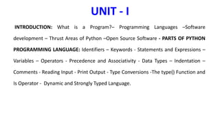 UNIT - I
INTRODUCTION: What is a Program?– Programming Languages –Software
development – Thrust Areas of Python –Open Source Software - PARTS OF PYTHON
PROGRAMMING LANGUAGE: Identifiers – Keywords - Statements and Expressions –
Variables – Operators - Precedence and Associativity - Data Types – Indentation –
Comments - Reading Input - Print Output - Type Conversions -The type() Function and
Is Operator - Dynamic and Strongly Typed Language.
 