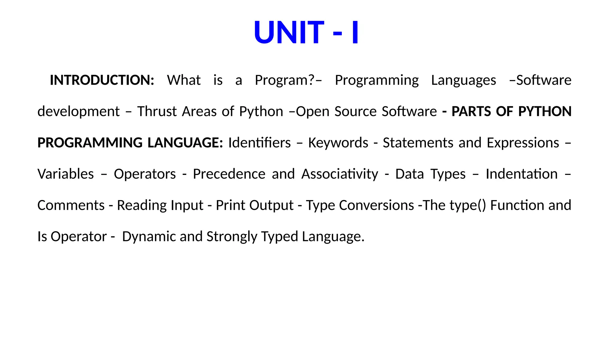 UNIT - I
INTRODUCTION: What is a Program?– Programming Languages –Software
development – Thrust Areas of Python –Open Source Software - PARTS OF PYTHON
PROGRAMMING LANGUAGE: Identifiers – Keywords - Statements and Expressions –
Variables – Operators - Precedence and Associativity - Data Types – Indentation –
Comments - Reading Input - Print Output - Type Conversions -The type() Function and
Is Operator - Dynamic and Strongly Typed Language.
 
