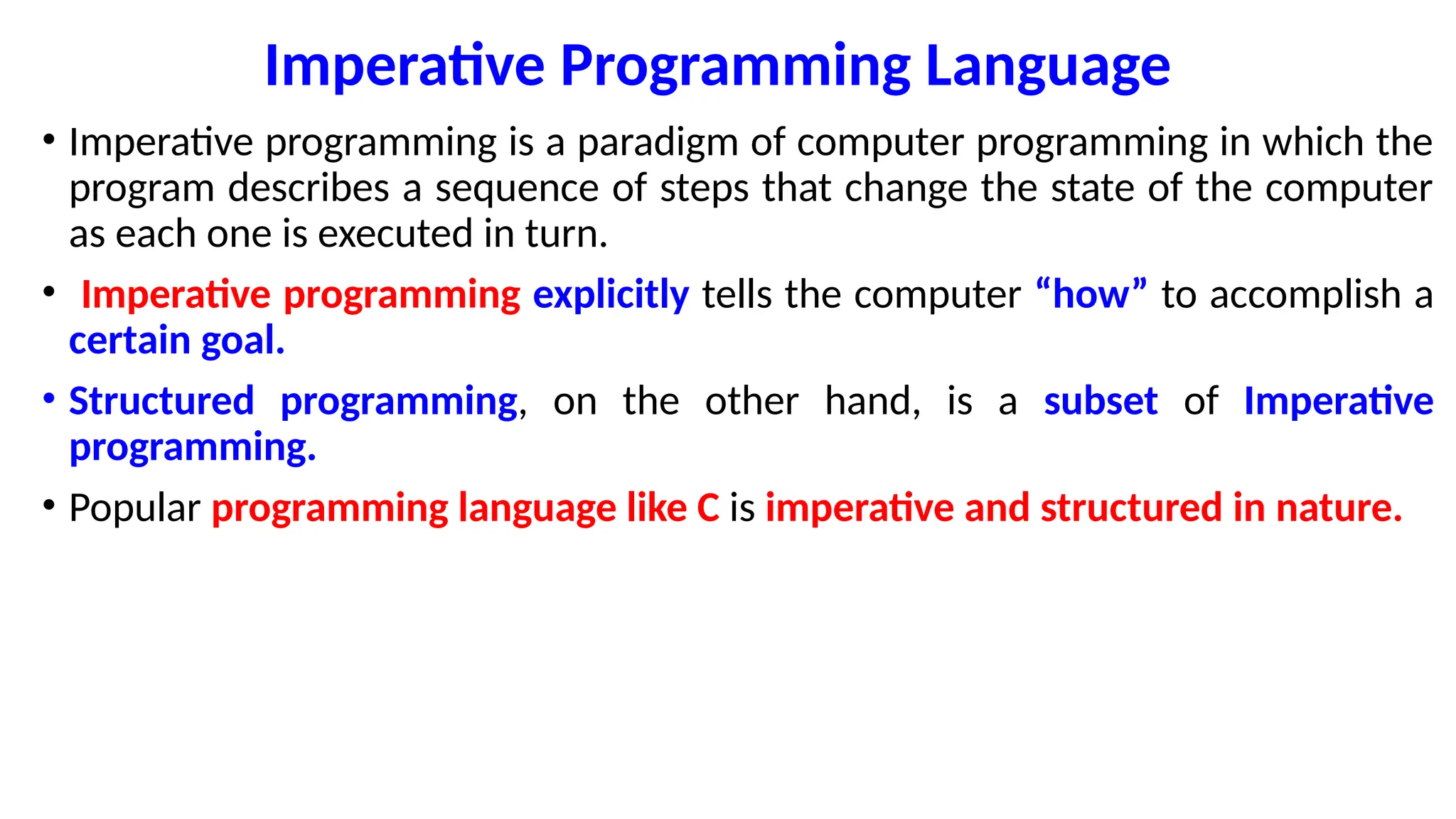 Imperative Programming Language
• Imperative programming is a paradigm of computer programming in which the
program describes a sequence of steps that change the state of the computer
as each one is executed in turn.
• Imperative programming explicitly tells the computer “how” to accomplish a
certain goal.
• Structured programming, on the other hand, is a subset of Imperative
programming.
• Popular programming language like C is imperative and structured in nature.
 