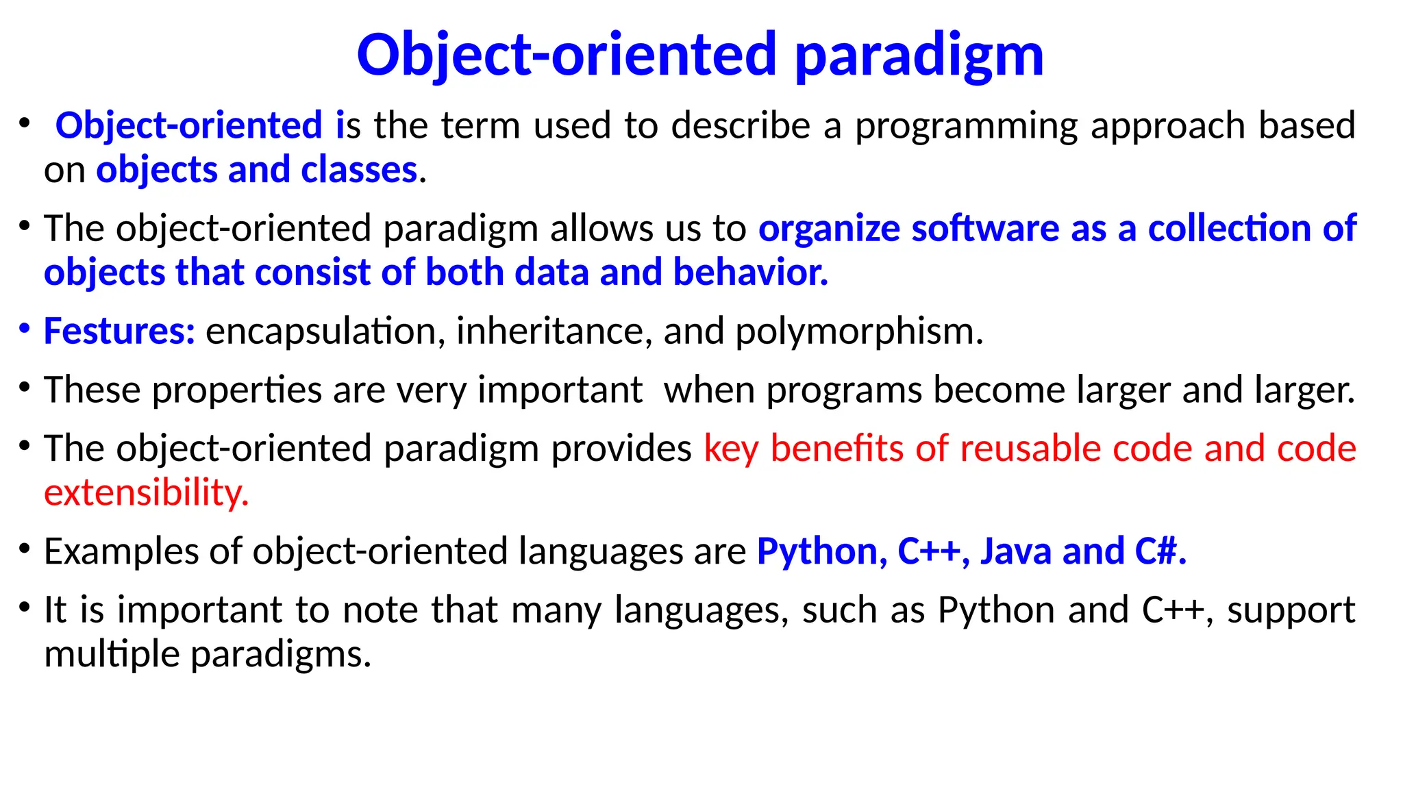 Object-oriented paradigm
• Object-oriented is the term used to describe a programming approach based
on objects and classes.
• The object-oriented paradigm allows us to organize software as a collection of
objects that consist of both data and behavior.
• Festures: encapsulation, inheritance, and polymorphism.
• These properties are very important when programs become larger and larger.
• The object-oriented paradigm provides key benefits of reusable code and code
extensibility.
• Examples of object-oriented languages are Python, C++, Java and C#.
• It is important to note that many languages, such as Python and C++, support
multiple paradigms.
 