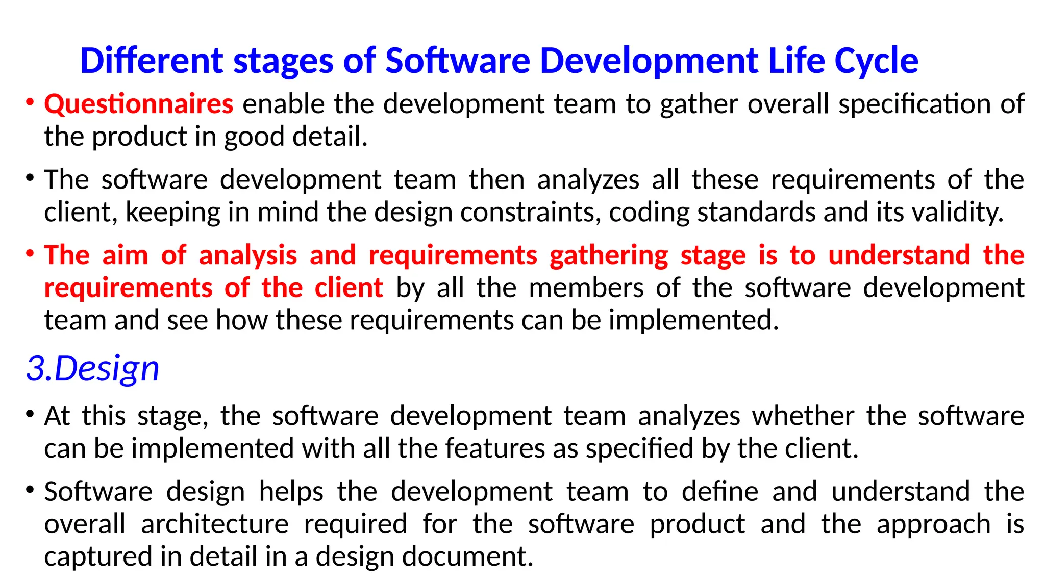Different stages of Software Development Life Cycle
• Questionnaires enable the development team to gather overall specification of
the product in good detail.
• The software development team then analyzes all these requirements of the
client, keeping in mind the design constraints, coding standards and its validity.
• The aim of analysis and requirements gathering stage is to understand the
requirements of the client by all the members of the software development
team and see how these requirements can be implemented.
3.Design
• At this stage, the software development team analyzes whether the software
can be implemented with all the features as specified by the client.
• Software design helps the development team to define and understand the
overall architecture required for the software product and the approach is
captured in detail in a design document.
 
