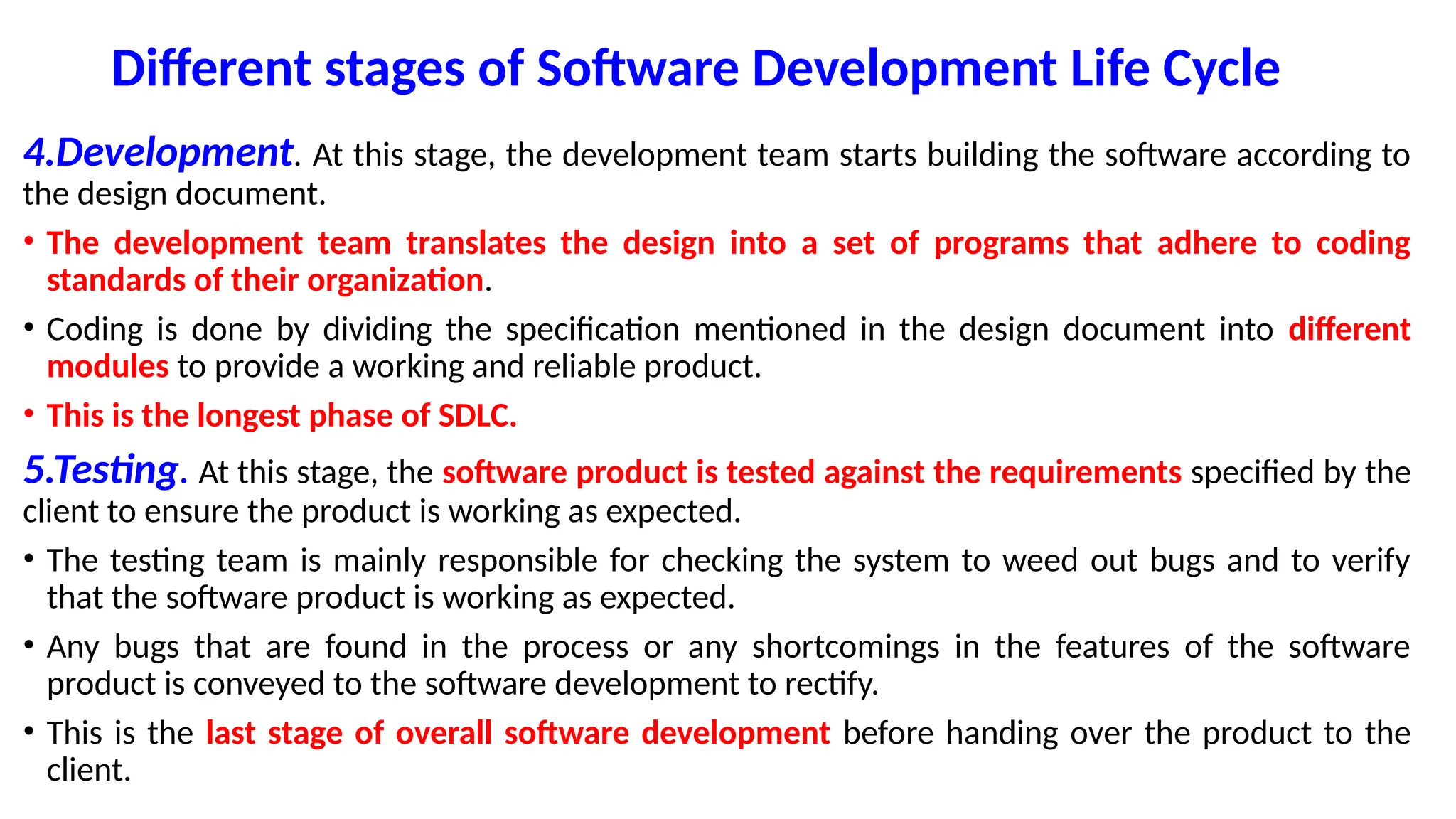 Different stages of Software Development Life Cycle
4.Development. At this stage, the development team starts building the software according to
the design document.
• The development team translates the design into a set of programs that adhere to coding
standards of their organization.
• Coding is done by dividing the specification mentioned in the design document into different
modules to provide a working and reliable product.
• This is the longest phase of SDLC.
5.Testing. At this stage, the software product is tested against the requirements specified by the
client to ensure the product is working as expected.
• The testing team is mainly responsible for checking the system to weed out bugs and to verify
that the software product is working as expected.
• Any bugs that are found in the process or any shortcomings in the features of the software
product is conveyed to the software development to rectify.
• This is the last stage of overall software development before handing over the product to the
client.
 