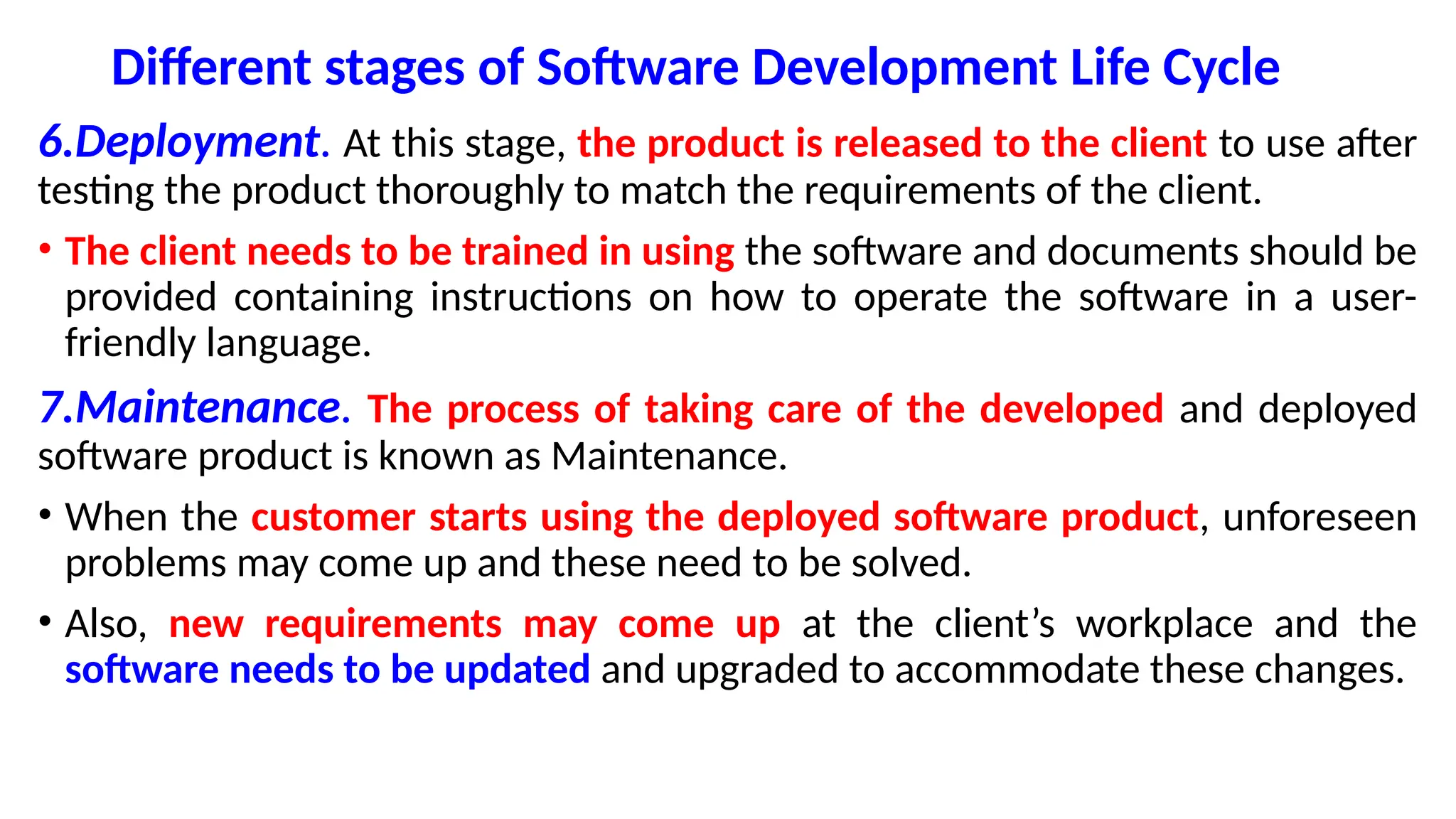 Different stages of Software Development Life Cycle
6.Deployment. At this stage, the product is released to the client to use after
testing the product thoroughly to match the requirements of the client.
• The client needs to be trained in using the software and documents should be
provided containing instructions on how to operate the software in a user-
friendly language.
7.Maintenance. The process of taking care of the developed and deployed
software product is known as Maintenance.
• When the customer starts using the deployed software product, unforeseen
problems may come up and these need to be solved.
• Also, new requirements may come up at the client’s workplace and the
software needs to be updated and upgraded to accommodate these changes.
 