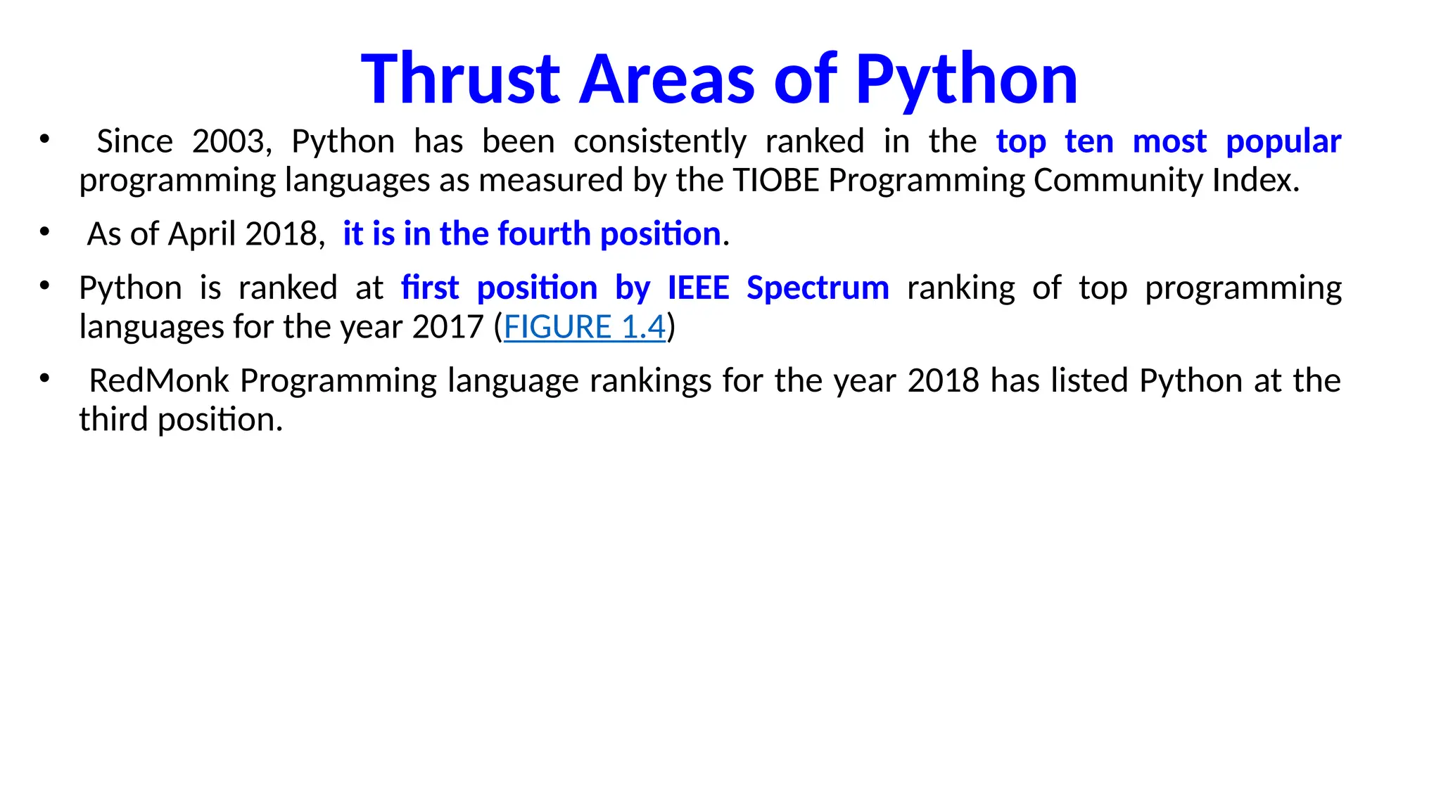 Thrust Areas of Python
• Since 2003, Python has been consistently ranked in the top ten most popular
programming languages as measured by the TIOBE Programming Community Index.
• As of April 2018, it is in the fourth position.
• Python is ranked at first position by IEEE Spectrum ranking of top programming
languages for the year 2017 (FIGURE 1.4)
• RedMonk Programming language rankings for the year 2018 has listed Python at the
third position.
 