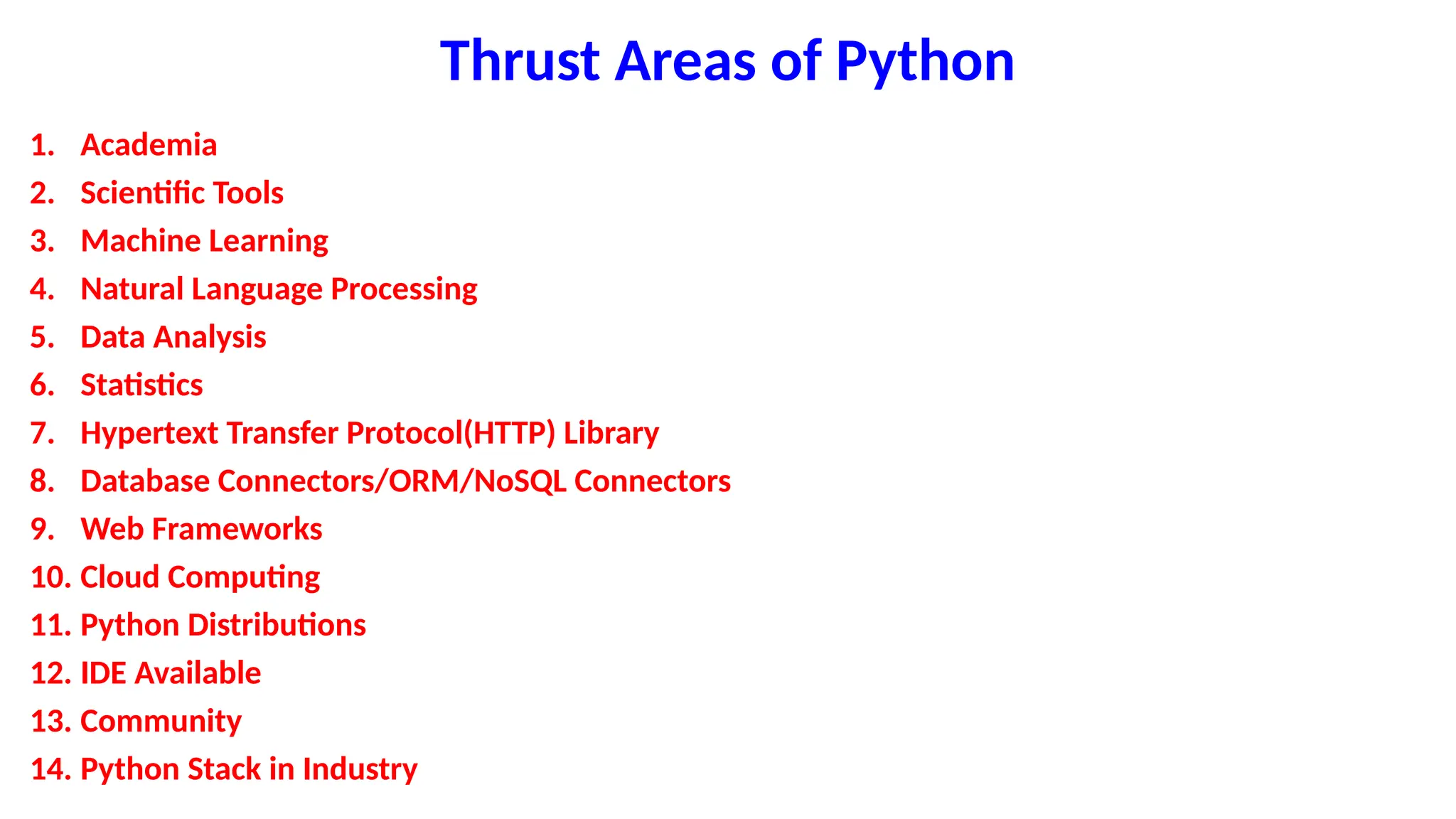 Thrust Areas of Python
1. Academia
2. Scientific Tools
3. Machine Learning
4. Natural Language Processing
5. Data Analysis
6. Statistics
7. Hypertext Transfer Protocol(HTTP) Library
8. Database Connectors/ORM/NoSQL Connectors
9. Web Frameworks
10. Cloud Computing
11. Python Distributions
12. IDE Available
13. Community
14. Python Stack in Industry
 