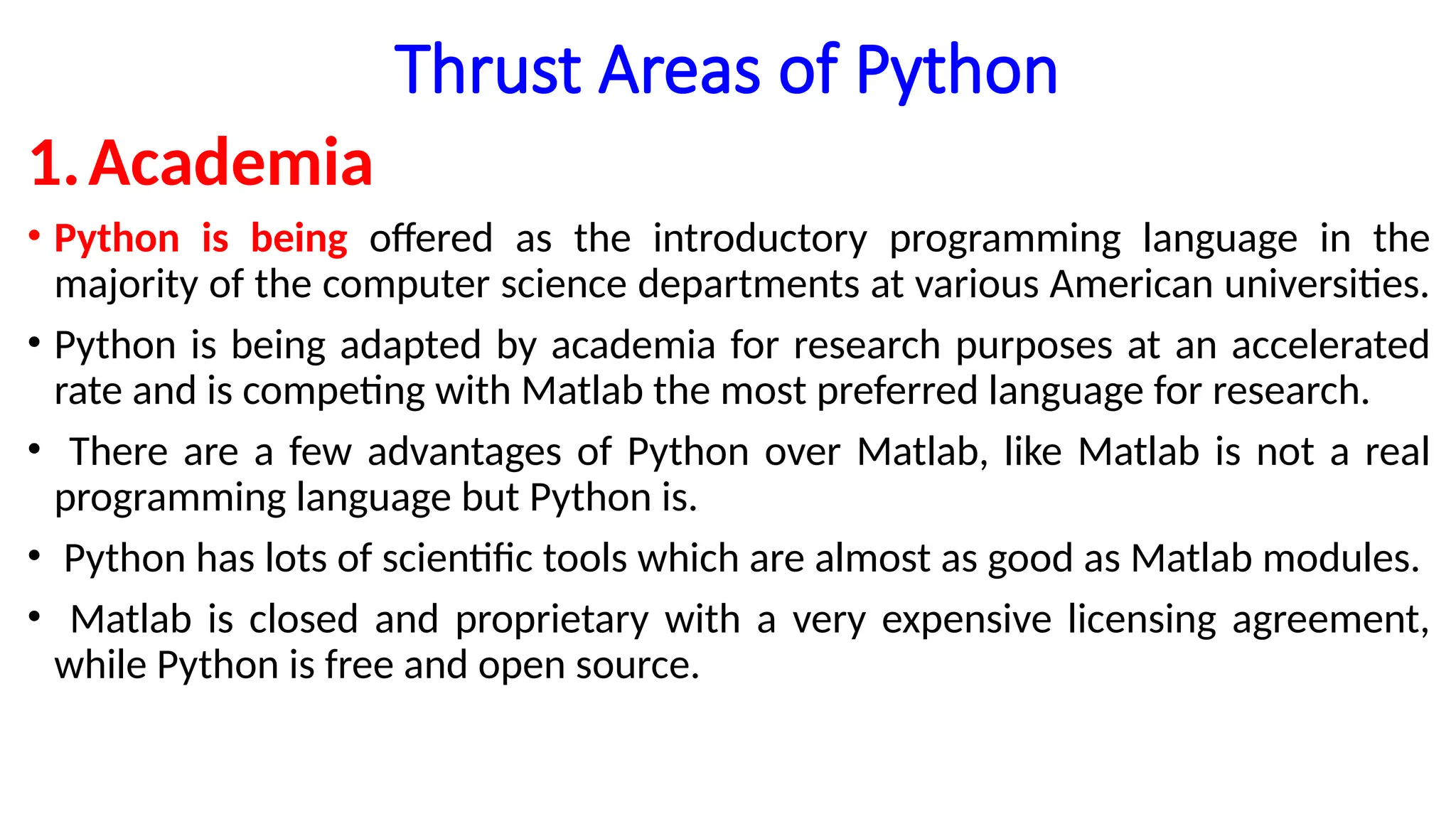 Thrust Areas of Python
1.Academia
• Python is being offered as the introductory programming language in the
majority of the computer science departments at various American universities.
• Python is being adapted by academia for research purposes at an accelerated
rate and is competing with Matlab the most preferred language for research.
• There are a few advantages of Python over Matlab, like Matlab is not a real
programming language but Python is.
• Python has lots of scientific tools which are almost as good as Matlab modules.
• Matlab is closed and proprietary with a very expensive licensing agreement,
while Python is free and open source.
 