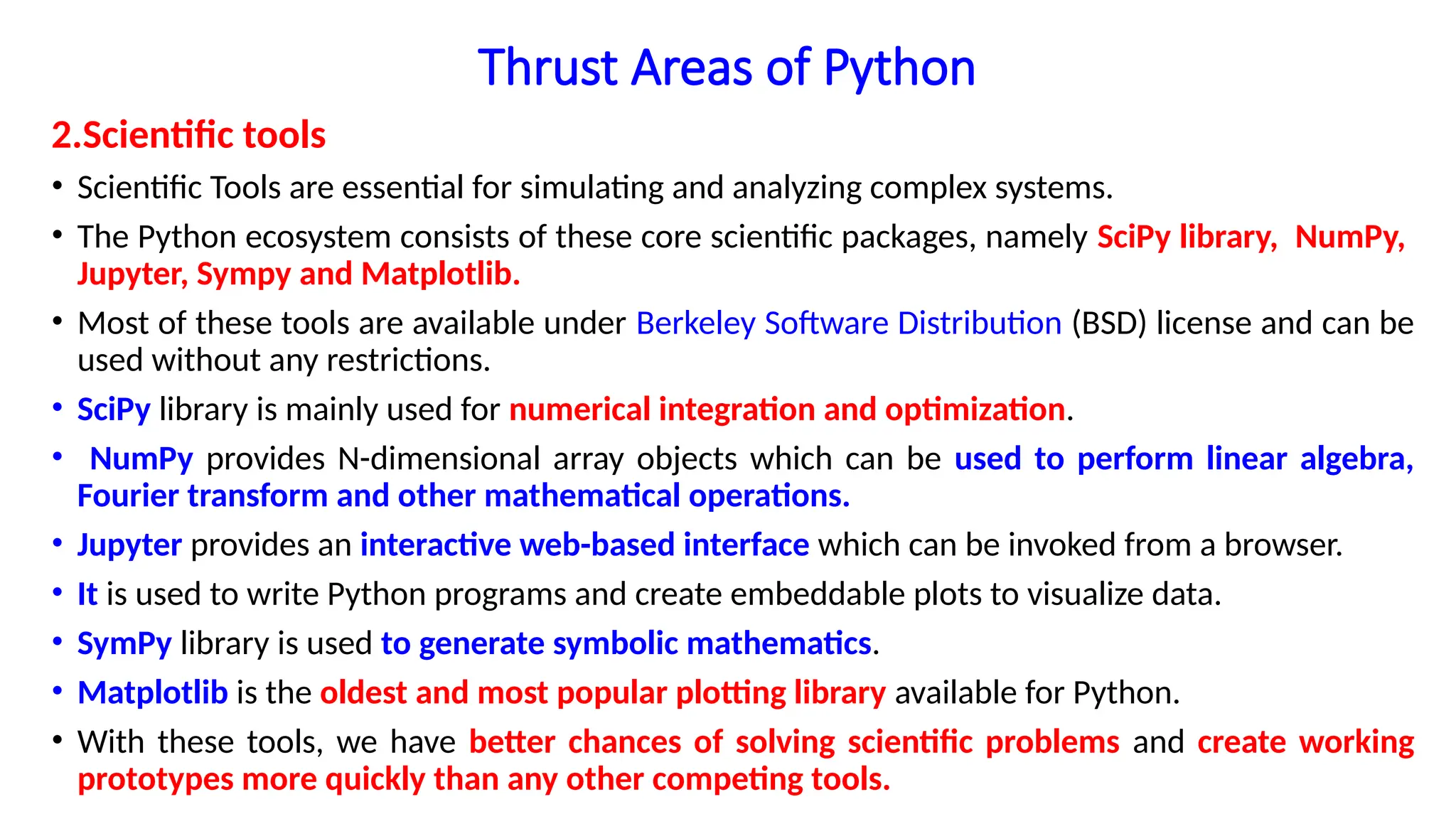 Thrust Areas of Python
2.Scientific tools
• Scientific Tools are essential for simulating and analyzing complex systems.
• The Python ecosystem consists of these core scientific packages, namely SciPy library, NumPy,
Jupyter, Sympy and Matplotlib.
• Most of these tools are available under Berkeley Software Distribution (BSD) license and can be
used without any restrictions.
• SciPy library is mainly used for numerical integration and optimization.
• NumPy provides N-dimensional array objects which can be used to perform linear algebra,
Fourier transform and other mathematical operations.
• Jupyter provides an interactive web-based interface which can be invoked from a browser.
• It is used to write Python programs and create embeddable plots to visualize data.
• SymPy library is used to generate symbolic mathematics.
• Matplotlib is the oldest and most popular plotting library available for Python.
• With these tools, we have better chances of solving scientific problems and create working
prototypes more quickly than any other competing tools.
 
