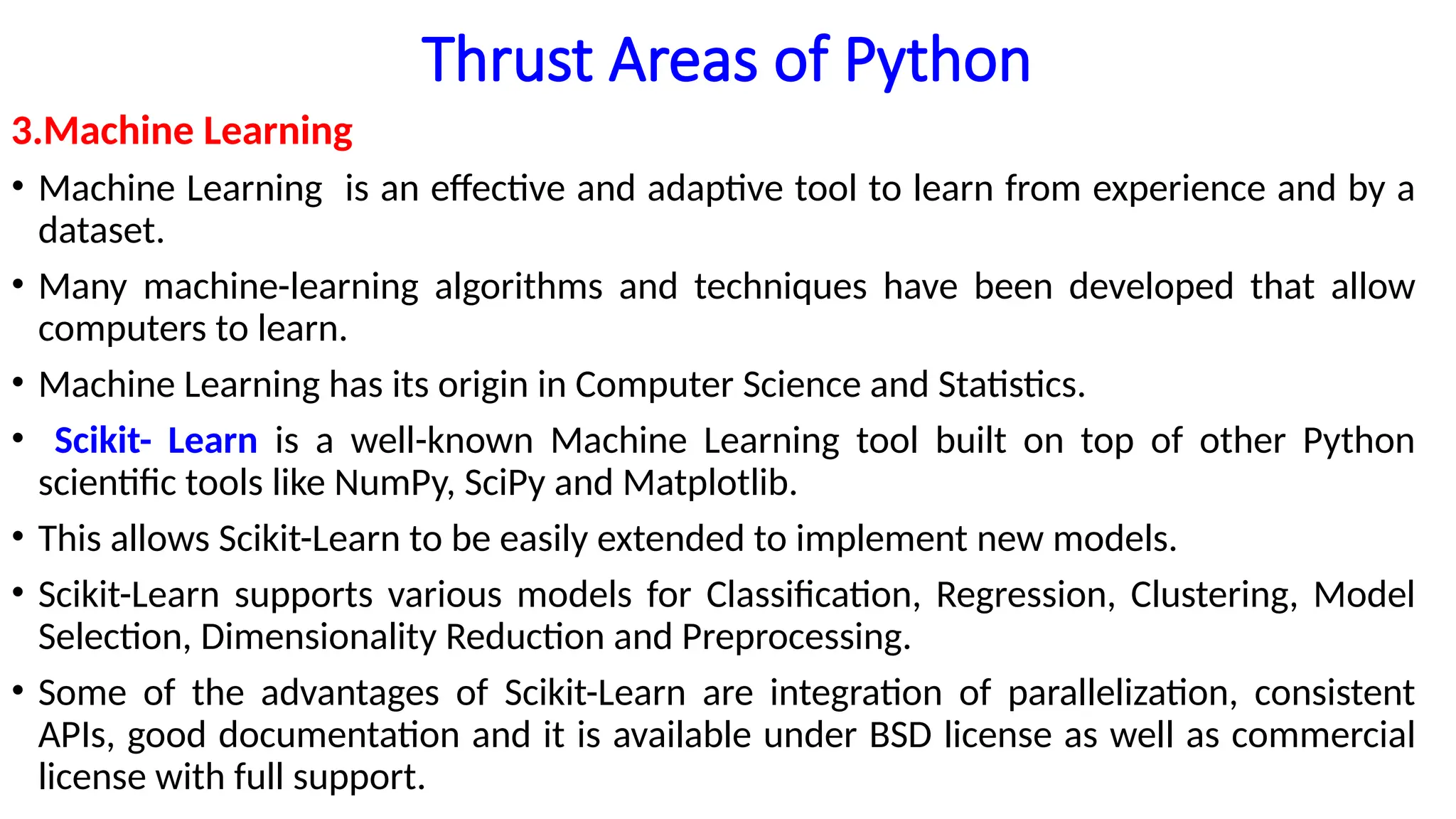 Thrust Areas of Python
3.Machine Learning
• Machine Learning is an effective and adaptive tool to learn from experience and by a
dataset.
• Many machine-learning algorithms and techniques have been developed that allow
computers to learn.
• Machine Learning has its origin in Computer Science and Statistics.
• Scikit- Learn is a well-known Machine Learning tool built on top of other Python
scientific tools like NumPy, SciPy and Matplotlib.
• This allows Scikit-Learn to be easily extended to implement new models.
• Scikit-Learn supports various models for Classification, Regression, Clustering, Model
Selection, Dimensionality Reduction and Preprocessing.
• Some of the advantages of Scikit-Learn are integration of parallelization, consistent
APIs, good documentation and it is available under BSD license as well as commercial
license with full support.
 