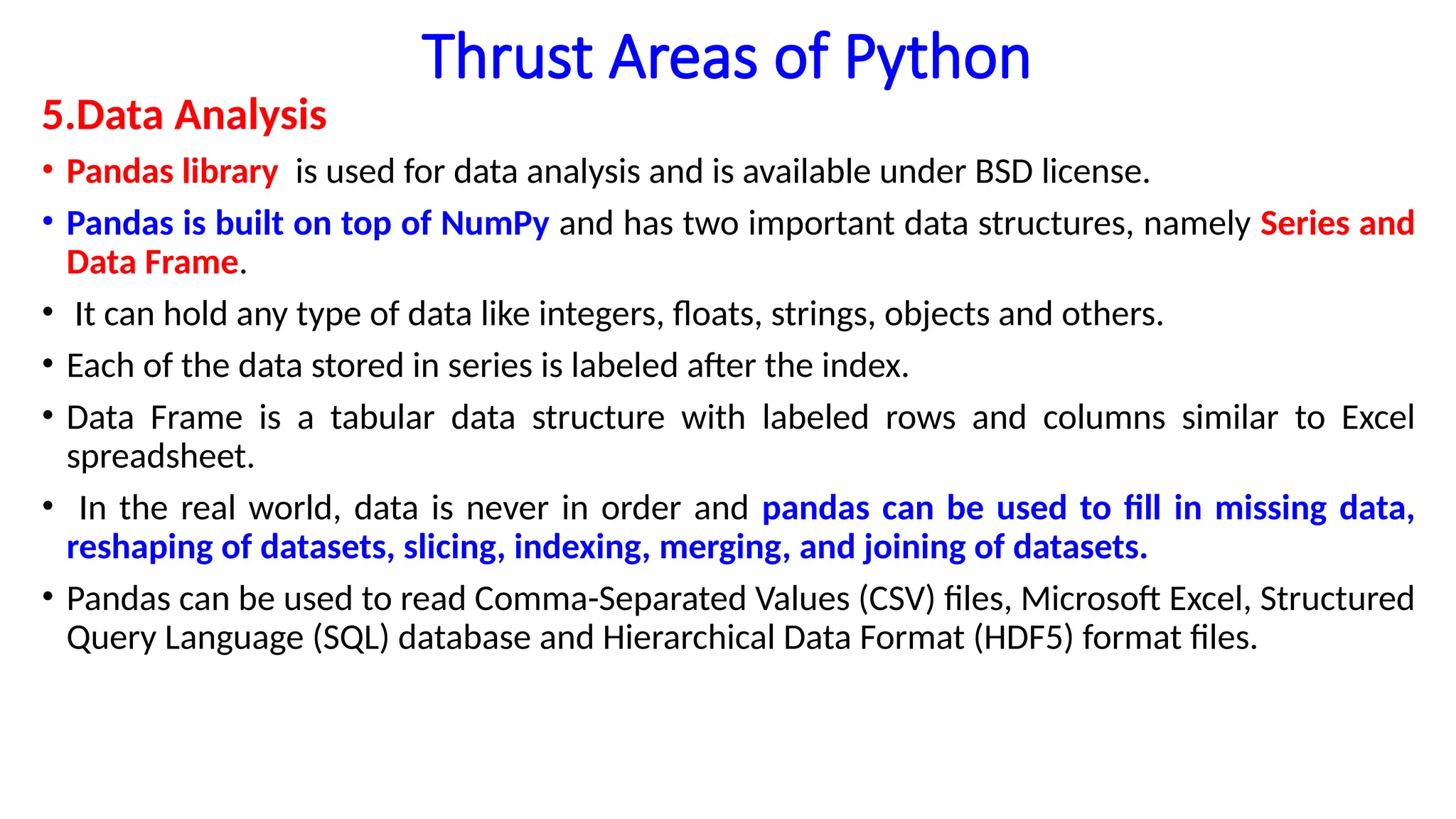 Thrust Areas of Python
5.Data Analysis
• Pandas library is used for data analysis and is available under BSD license.
• Pandas is built on top of NumPy and has two important data structures, namely Series and
Data Frame.
• It can hold any type of data like integers, floats, strings, objects and others.
• Each of the data stored in series is labeled after the index.
• Data Frame is a tabular data structure with labeled rows and columns similar to Excel
spreadsheet.
• In the real world, data is never in order and pandas can be used to fill in missing data,
reshaping of datasets, slicing, indexing, merging, and joining of datasets.
• Pandas can be used to read Comma-Separated Values (CSV) files, Microsoft Excel, Structured
Query Language (SQL) database and Hierarchical Data Format (HDF5) format files.
 