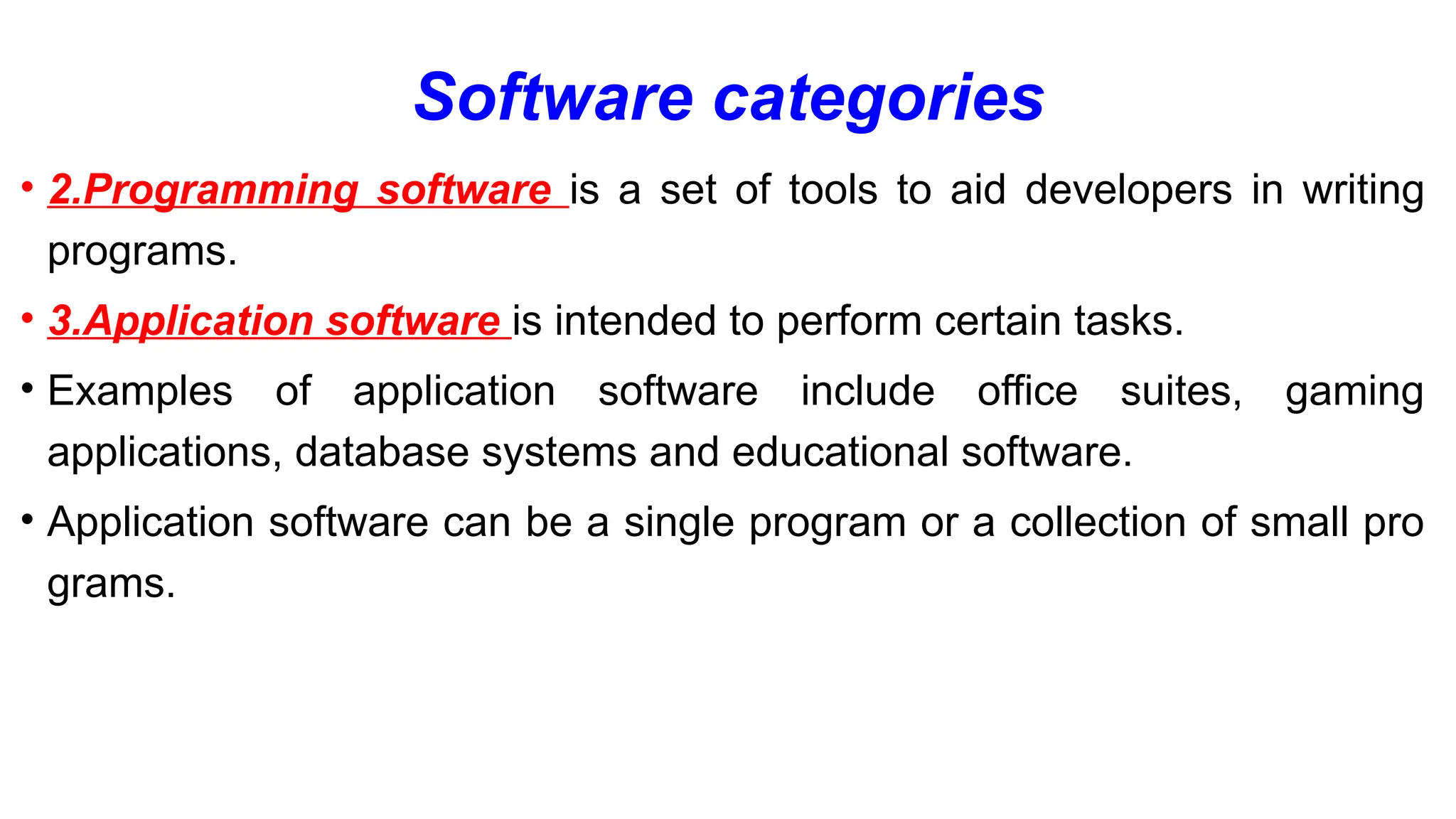 Software categories
• 2.Programming software is a set of tools to aid developers in writing
programs.
• 3.Application software is intended to perform certain tasks.
• Examples of application software include office suites, gaming
applications, database systems and educational software.
• Application software can be a single program or a collection of small pro
grams.
 