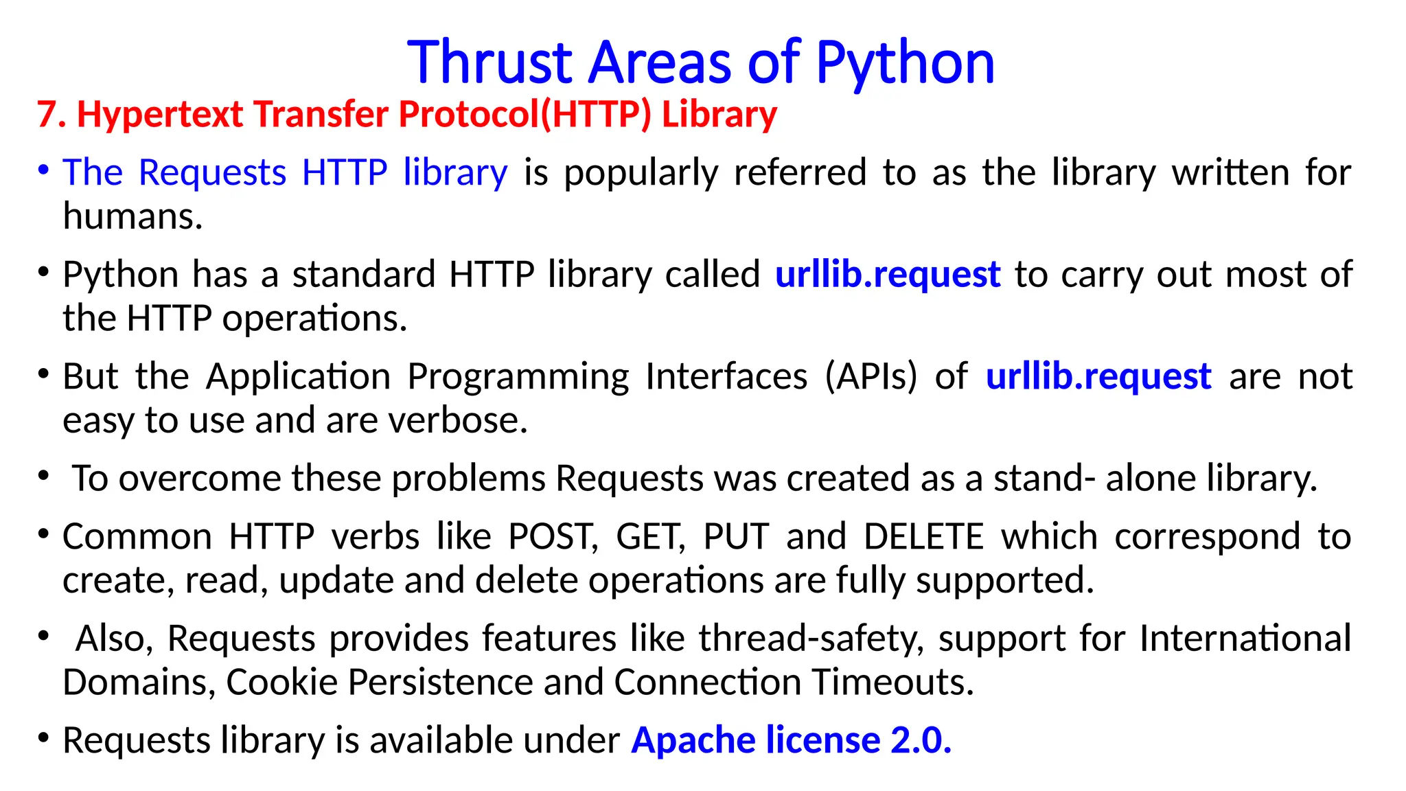 Thrust Areas of Python
7. Hypertext Transfer Protocol(HTTP) Library
• The Requests HTTP library is popularly referred to as the library written for
humans.
• Python has a standard HTTP library called urllib.request to carry out most of
the HTTP operations.
• But the Application Programming Interfaces (APIs) of urllib.request are not
easy to use and are verbose.
• To overcome these problems Requests was created as a stand- alone library.
• Common HTTP verbs like POST, GET, PUT and DELETE which correspond to
create, read, update and delete operations are fully supported.
• Also, Requests provides features like thread-safety, support for International
Domains, Cookie Persistence and Connection Timeouts.
• Requests library is available under Apache license 2.0.
 