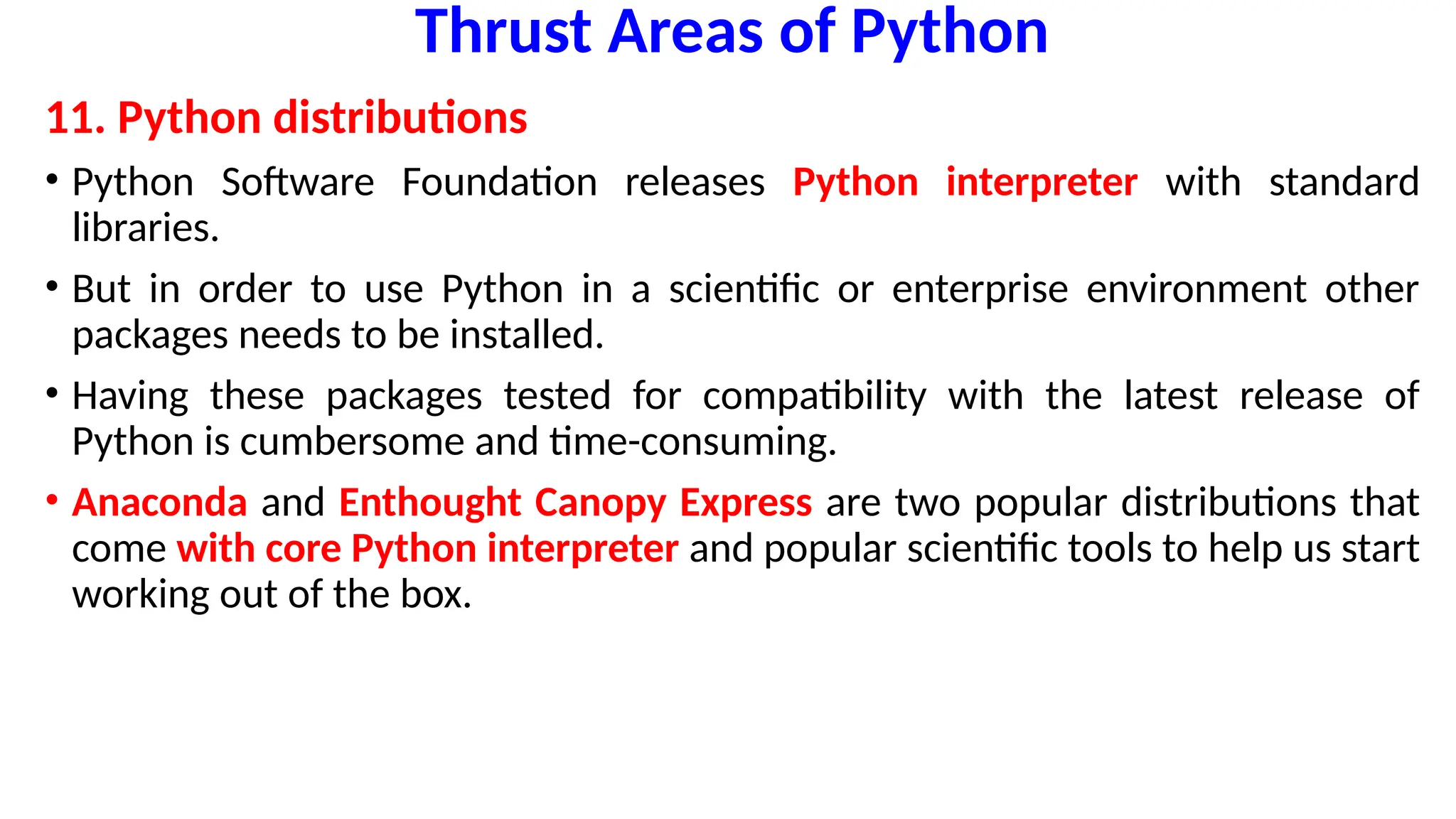Thrust Areas of Python
11. Python distributions
• Python Software Foundation releases Python interpreter with standard
libraries.
• But in order to use Python in a scientific or enterprise environment other
packages needs to be installed.
• Having these packages tested for compatibility with the latest release of
Python is cumbersome and time-consuming.
• Anaconda and Enthought Canopy Express are two popular distributions that
come with core Python interpreter and popular scientific tools to help us start
working out of the box.
 