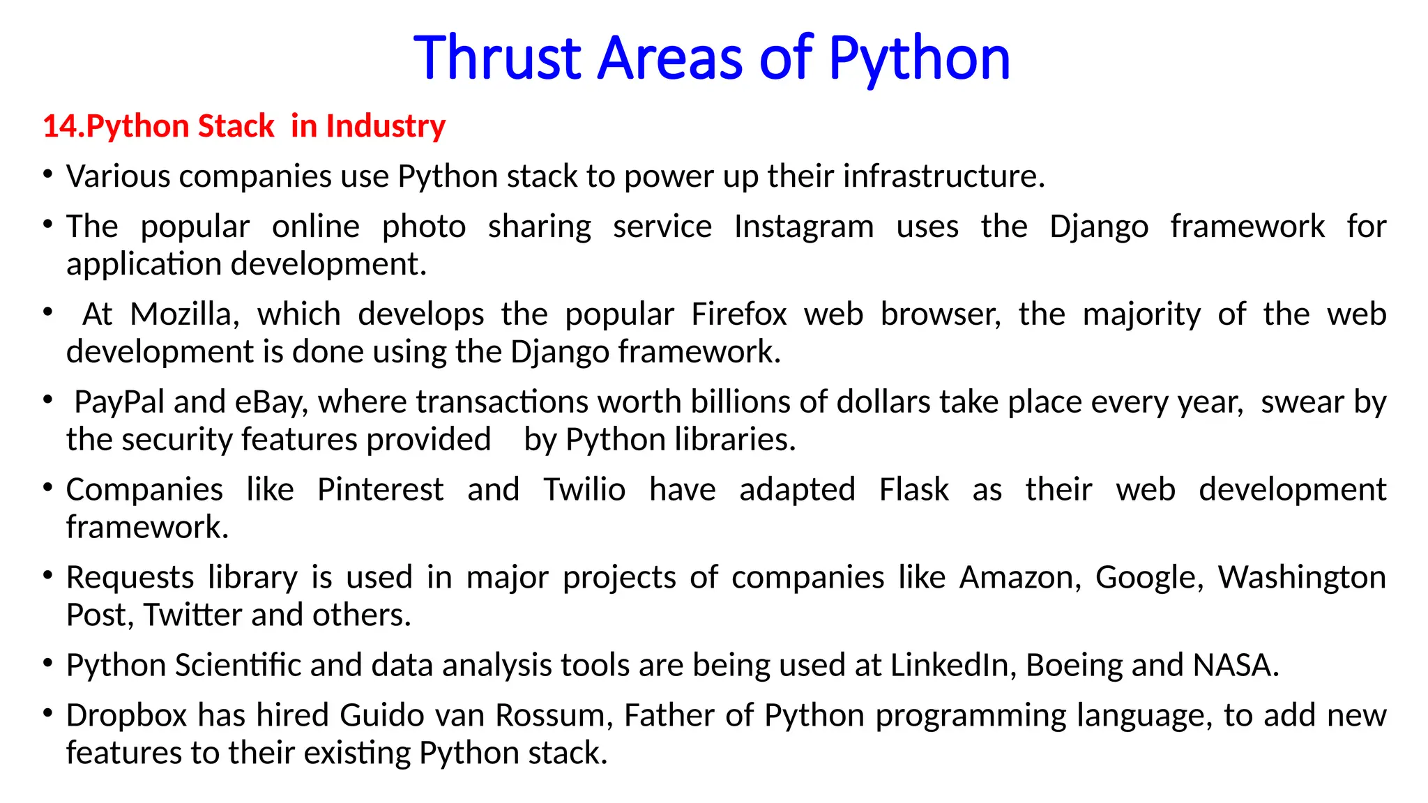 Thrust Areas of Python
14.Python Stack in Industry
• Various companies use Python stack to power up their infrastructure.
• The popular online photo sharing service Instagram uses the Django framework for
application development.
• At Mozilla, which develops the popular Firefox web browser, the majority of the web
development is done using the Django framework.
• PayPal and eBay, where transactions worth billions of dollars take place every year, swear by
the security features provided by Python libraries.
• Companies like Pinterest and Twilio have adapted Flask as their web development
framework.
• Requests library is used in major projects of companies like Amazon, Google, Washington
Post, Twitter and others.
• Python Scientific and data analysis tools are being used at LinkedIn, Boeing and NASA.
• Dropbox has hired Guido van Rossum, Father of Python programming language, to add new
features to their existing Python stack.
 