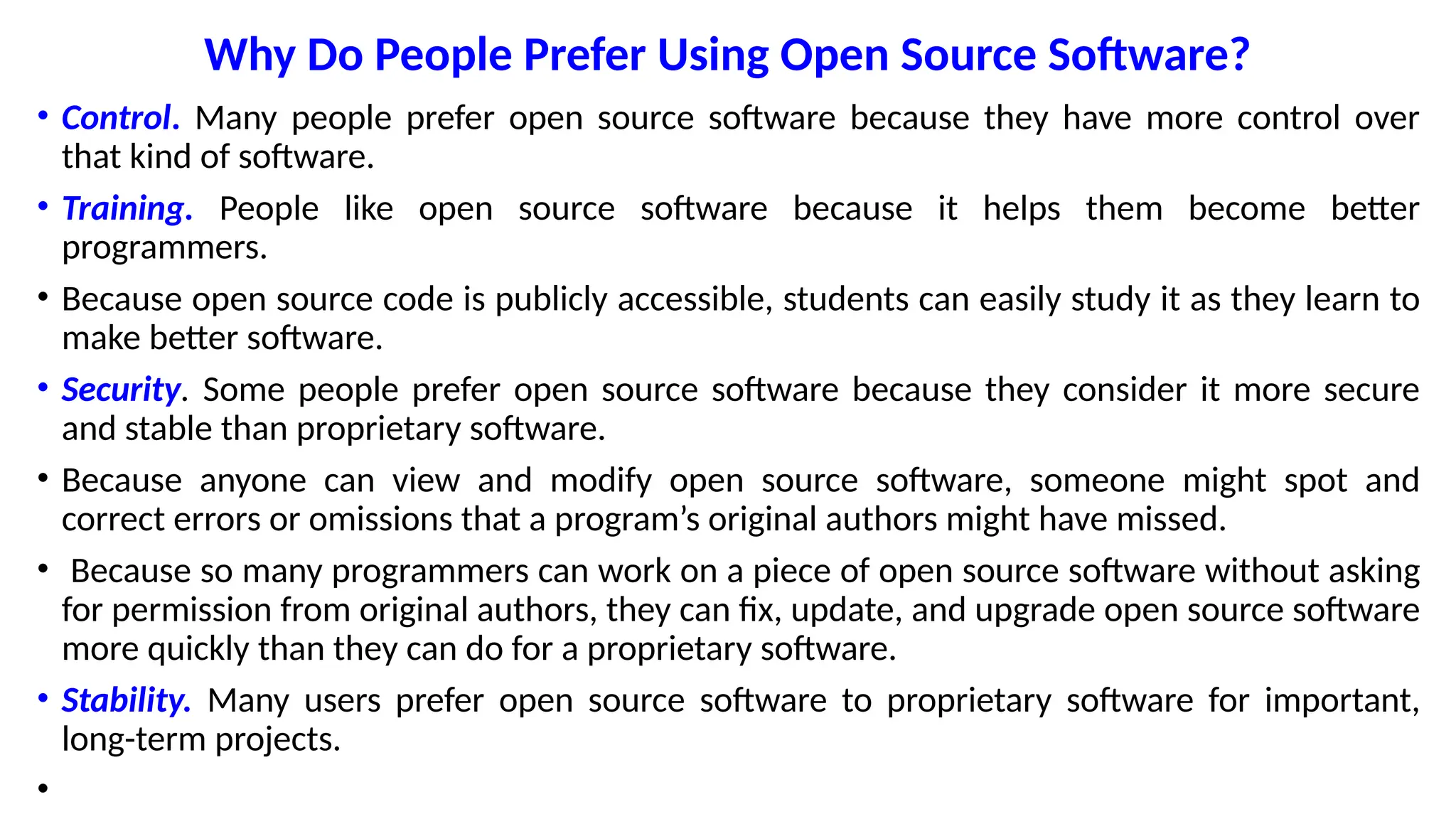 Why Do People Prefer Using Open Source Software?
• Control. Many people prefer open source software because they have more control over
that kind of software.
• Training. People like open source software because it helps them become better
programmers.
• Because open source code is publicly accessible, students can easily study it as they learn to
make better software.
• Security. Some people prefer open source software because they consider it more secure
and stable than proprietary software.
• Because anyone can view and modify open source software, someone might spot and
correct errors or omissions that a program’s original authors might have missed.
• Because so many programmers can work on a piece of open source software without asking
for permission from original authors, they can fix, update, and upgrade open source software
more quickly than they can do for a proprietary software.
• Stability. Many users prefer open source software to proprietary software for important,
long-term projects.
•
 